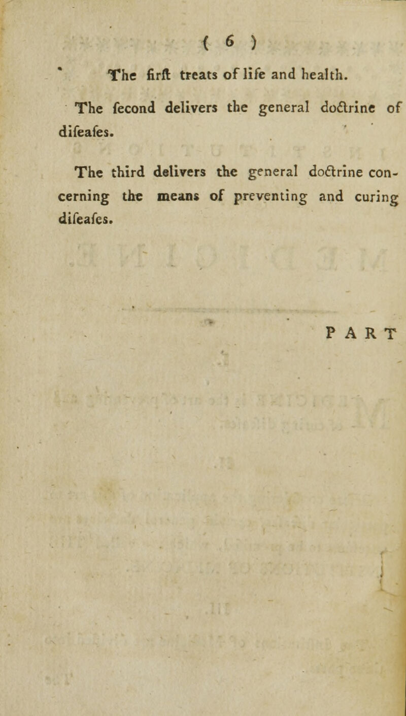 The firft treats of life and health. The fecond delivers the general do&rine of difeafes. The third delivers the general doctrine con- cerning the means of preventing and curing difeafes. PART
