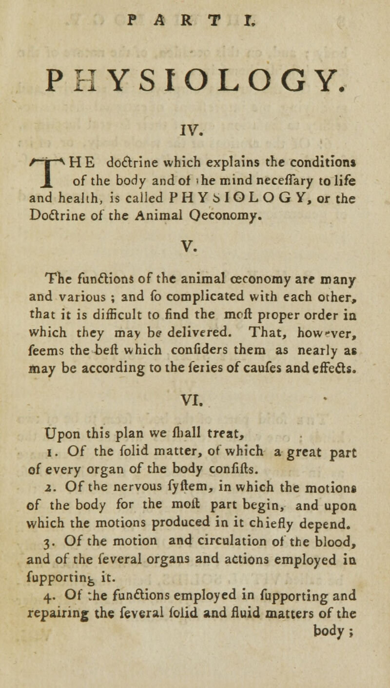 PHYSIOLOGY. IV. THE doctrine which explains the conditions of the body and of ihe mind necelTary to life and health, is called P H Y 6 I O L O G Y, or the Doctrine of the Animal Qeconomy. V. The functions of the animal ceconomy are many and various ; and fo complicated with each other, that it is difficult to find the molt proper order in which they may be delivered. That, howver, feems the belt which confiders them as nearly as may be according to the feries of caufes andeffe&s. VI. Upon this plan we fliall treat, i. Of the folid matter, of which a great part of every organ of the body confifts. z. Of the nervous fyftem, in which the motions of the body for the molt, part begin, and upon which the motions produced in it chiefly depend. 3. Of the motion and circulation of the blood, and of the feveral organs and actions employed in fupportin^ it. 4. Of the functions employed in fupporting and repairing the feveral folid and fluid matters of the body ;