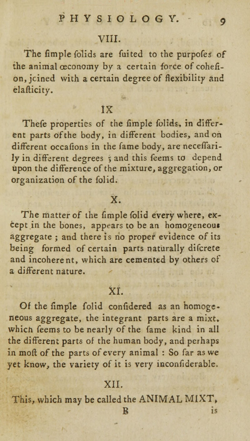 VIII. The fimple folids are fuited to the purpofes of the animal oeconomy by a certain force ofcohefi- on, jcined with a certain degree of flexibility and elafticity. IX Thefe properties of the fimple foltds, in differ- ent parts of the body, in different bodies, and on different occafions in the fame body, are neceffari- ly in different degrees ; and this feems to depend upon the difference of the mixture, aggregation, or organization of the folid. X. The matter of the fimple folid every where, ex- cept in the bones, appears to be an homogeneoui aggregate ; and there is ho proper evidence of its being formed of certain parts naturally difcrete and incoherent, which are cemented by others of a different nature. XI. Of the fimple folid confidered as an homoge- neous aggregate, the integrant parts are a mixt. which feems to be nearly of the fame kind in all the different parts of the human body, and perhaps in moil: of the parts of every animal : So far as we yet know, the variety of it is very inconfiderable. XII. This, which may be called the ANIMAL MIXT, B is