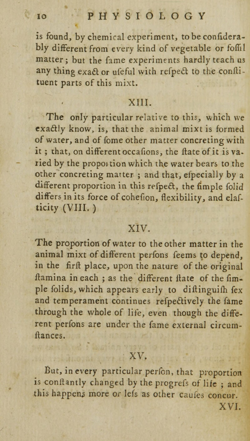 is found, by chemical experiment, tobeconfidera- bly different from every kind of vegetable or foffil matter; but the fame experiments hardly teach us any thing exact or ufeful with refpecl to the confli- tuent parts of this mixt. XIII. The only particular relative to this, which we exaftly know, is, that the animal mixt is formed of water, and of fome other matter concreting with it; that, on different occafions, the ftateofit is va- ried by the propoi tion which the water bears to the other concreting matter ; and that, efpecially by a different proportion in this refpect, the fimple folid differs in its force of cohefion, flexibility, and elaf- ticity (VIII. ) XIV. The proportion of water to the other matter in the animal mixt of different perfons feems r.o depend, in the firfl place, upon the nature of the original ftamina in each ; as the different ltate of the fim- ple folids, which appears early to diftinguifh fex and temperament continues refpeclively the fame through the whole of life, even though the diffe- rent perfons are under the fame external circum- ftances. XV. But, in every particular perfon, that proportion is conftantly changed by the progrefs of life ; and this happens more or lefs as other caufes concur. XVI.