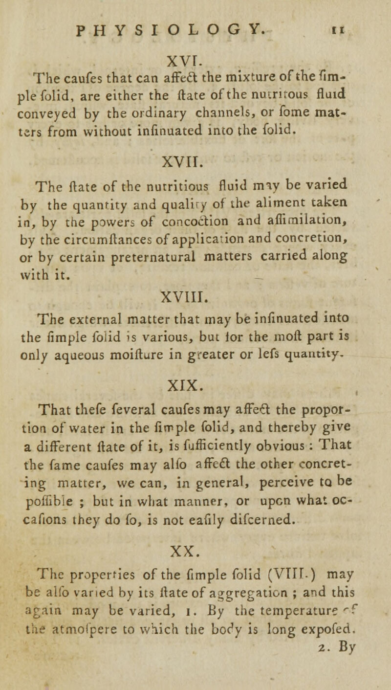 xvr. The caufes that can affecl: the mixture of the Tim- pie folid, are either the ftate of the nuinrous fluid conveyed by the ordinary channels, or fome mat- ters from without infinuated into the folid. XVII. The ftate of the nutritious fluid may be varied by the quantity and qualify of the aliment taken in, by the powers of concoction and affimilation, by the circumftances of application and concretion, or by certain preternatural matters carried along with it. XVIII. The external matter that may be infinuated into the fimple folid is various, but lor the raoft part is only aqueous moifture in greater or lefs quantity. XIX. That thefe feveral caufes may affect the propor- tion of water in the Ample folid, and thereby give a different ftate of it, is fufficiently obvious : That the fame caufes may alio affecl the other concret- ing matter, we can, in general, perceive to be poffible ; but in what manner, or upon what oc- cafions they do fo, is not eafily difcerned. XX. The properties of the fimple folid (VTII-) may be alfo varied by its ftate of aggregation ; and this again may be varied, i. By the temperature '•f the atmolpere to which the boc'y is long expofed. 2. By