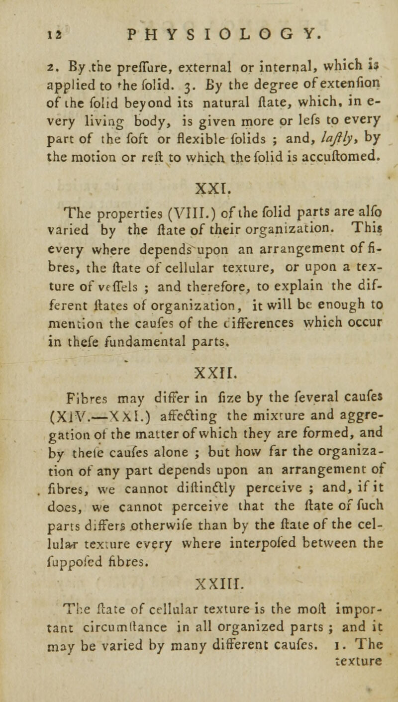 2. By .the preflure, external or internal, which 13 applied to 'he folid. 3. By the degree of extenfion of ihe folid beyond its natural flate, which, in e- very living body, is given more or lefs to every part of the foft or flexible folids ; and, lajlly, by the motion or reft to which the folid is accuftomed. XXL The properties (VIII.) of the folid parts are alfo varied by the flate of their organization. This every where depends upon an arrangement of fi- bres, the flate of cellular texture, or upon a tex- ture of veflels ; and therefore, to explain the dif- ferent flates of organization, it will be enough to mention the caufes of the 1 inferences which occur in thefe fundamental parts. XXII. Fibres may differ in fize by the feveral caufes (XIV.—XXL) afte&ing the mixture and aggre- gation ot the matter of which they are formed, and by thete caufes alone ; but how far the organiza- tion of any part depends upon an arrangement of fibres, we cannot diftinctly perceive ; and, if it does, we cannot perceive that the flate of fuch parts differs otherwife than by the flate of the cel- lular texture every where interpoled between the fuppofed fibres. XXIII. The flate of cellular texture is the moll impor- tant circumllance in all organized parts ; and it may be varied by many different caufes. 1. The texture