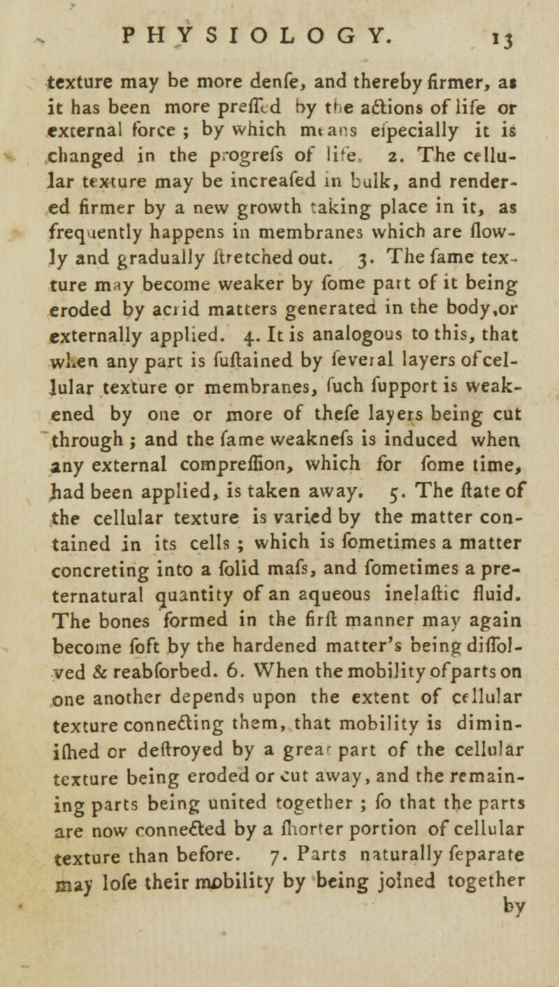 texture may be more denfe, and thereby firmer, at it has been more prefild by the actions of life or external force ; by which mtans especially it is changed in the progrefs of life. 2. The cellu- lar texture may be increafed in bulk, and render- ed firmer by a new growth taking place in it, as frequently happens in membranes which are (low- ly and gradually ftretchedout. 3. The fame tex- ture may become weaker by fome part of it being eroded by aciid matters generated in the body,or externally applied. 4. It is analogous to this, that when any part is fuftained by feveial layers of cel- lular texture or membranes, fuch fupport is weak- ened by one or more of thefe layers being cut through ; and the fame weaknefs is induced when any external comprefEon, which for fome time, Jiad been applied, is taken away. 5. The ftate of the cellular texture is varied by the matter con- tained in its cells ; which is fometimes a matter concreting into a folid mafs, and fometimes a pre- ternatural quantity of an aqueous inelaftic fluid. The bones formed in the firfl manner may again become foft by the hardened matter's being diiTol- yed & reabforbed. 6. When the mobility ofparts on one another depends upon the extent of cellular texture connecting them, that mobility is dimin- ished cr deftroyed by a grear part of the cellular texture being eroded or cut away, and the remain- ing parts being united together ; fo that the parts are now connected by a fnorfer portion of cellular texture than before. 7. Parts naturally feparate may lofe their mobility by being joined together by