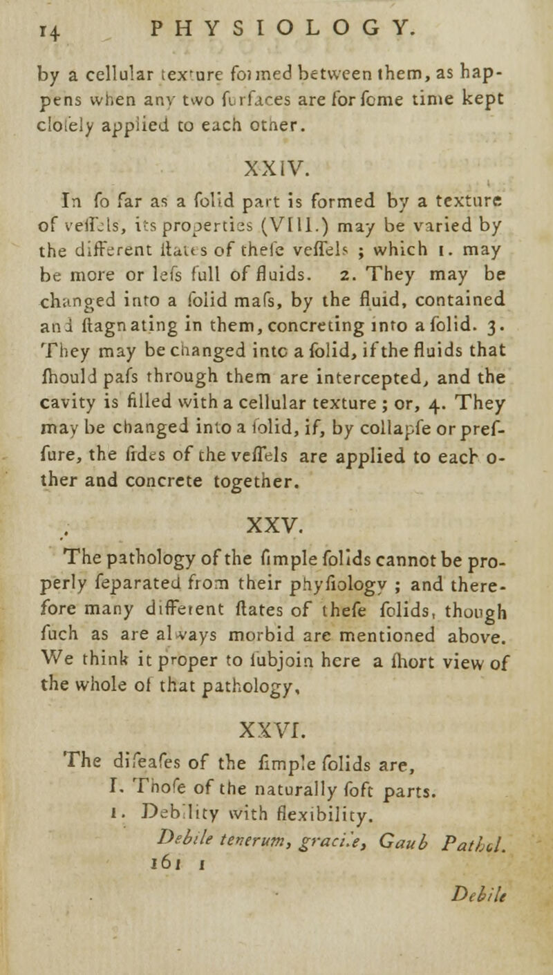 by a cellular tex'ure fanned between them, as hap- pens when any two furfaces are for feme time kept c'ol'ely applied co each other. XXIV. In fa far as a folid part is formed by a texture of veffels', its properties (VI11.) may be varied by the different ftaus of thefe veffels ; which i. may be more or lefs full of fluids. 2. They may be changed into a foiid mafs, by the fluid, contained and ftagnating in them, concreting into a folid. 3. They may be changed into a folid, if the fluids that fhould pafs through them are intercepted, and the cavity is filled with a cellular texture ; or, 4. They may be changed into a folid, if, by collapfe orpref- fure, the fides of the veffels are applied to each 0- ther and concrete together. XXV. The pathology of the fimple folids cannot be pro- perly feparated from their phyfiology ; and there- fore many different Mates of thefe falids, though fuch as are always morbid are mentioned above. We think it proper to iubjoin here a fhort view of the whole of that pathology, XXVI. The difeafes of the fimple folids are, I. Thofe of the naturally foft parts. I. Deblity with flexibility. Debile tenerum, graci'.e, Gaub Pathd. 161 1 Debile