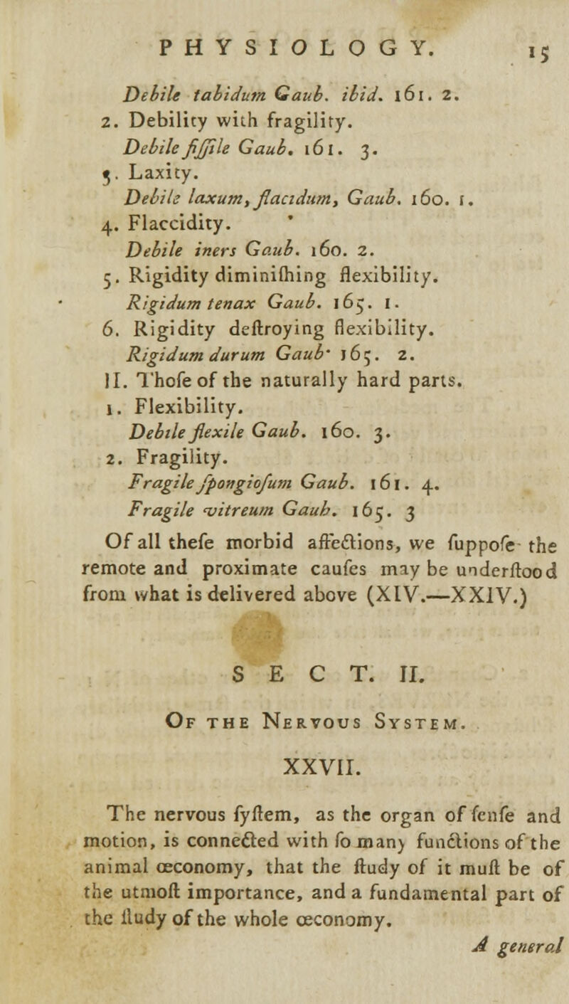 *5 Debile tabidum Gaub. ibid. 161. 2. 2. Debility with fragility. Debile fijjile Gaub. 161. 3. 5. Laxity. Debile laxum, fiacidum, Gaub. 160. f. 4. Flaccidity. Debile iners Gaub. 160. 2. 5. Rigidity diminilhing flexibility. Rigidum tenax Gaub. 165. I. 6. Rigidity deftroying flexibility. Rigidum durum Gaub' 165. 2. II. Thofeof the naturally hard parts. 1. Flexibility. Debile jlexile Gaub. 160. 3. 2. Fragility. Fragilefpongiofum Gaub. 161. 4. Fragile 'vitreum Gaub. 165. 3 Ofallthefe morbid affe&ions, we fuppofe the remote and proximate caufes may be understood from what is delivered above (XIV.—XXIV.) SECT. II. Of the Nervous System. XXVII. The nervous fyflem, as the organ of fcnfe and motion, is connefted with foman) functions of the animal oeconomy, that the ftudy of it mull be of the utmoft importance, and a fundamental part of the iludyof the whole ceconomy. A general