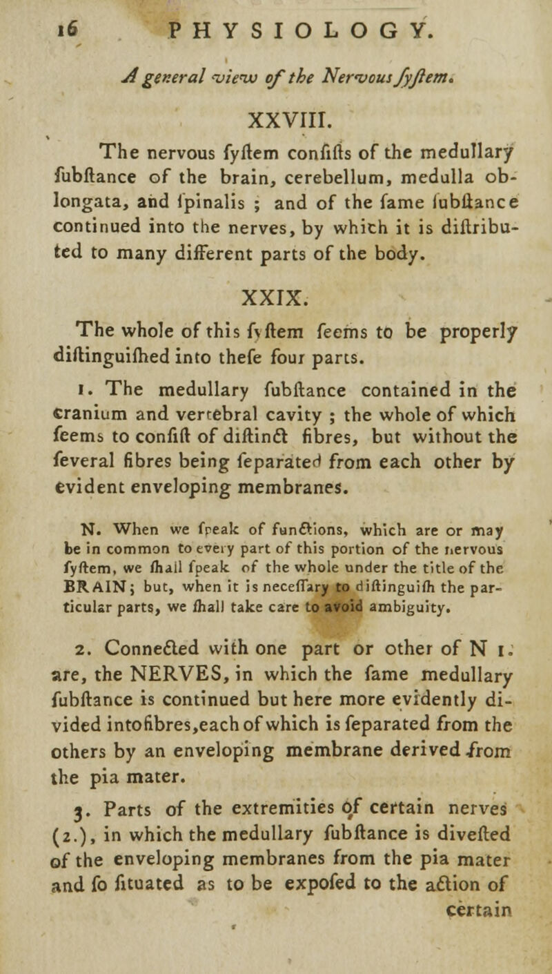 jf general <vienu of the Nervous fyfiem. XXVIII. The nervous fyftem confifts of the medullary fubftance of the brain, cerebellum, medulla ob- longata, and Spinalis ; and of the fame fubftance continued into the nerves, by which it is diftribu- ted to many different parts of the body. XXIX. The whole of this fvftem feems to be properly diftinguifhed into thefe four parts. 1. The medullary fubftance contained in the Cranium and vertebral cavity ; the whole of which feems to confift of diftindt fibres, but without the feveral fibres being feparaterl from each other by evident enveloping membranes. N. When we freak of functions, which are or may be in common to every part of this portion of the nervous fyftem, we fhail fpealc of the whole under the title of the BRAIN; but, when it is neceffary to diftinguifti the par- ticular parts, we /hall take care to avoid ambiguity. 2. Connected with one part or other of N I. are, the NERVES, in which the fame medullary fubftance is continued but here more evidently di- vided intofibres,each of which isfeparated from the others by an enveloping membrane derived irom the pia mater. 3. Parts of the extremities qf certain nerves (2.), in which the medullary fubftance is diverted of the enveloping membranes from the pia mater and fo fituated as to be expofed to the action of certain