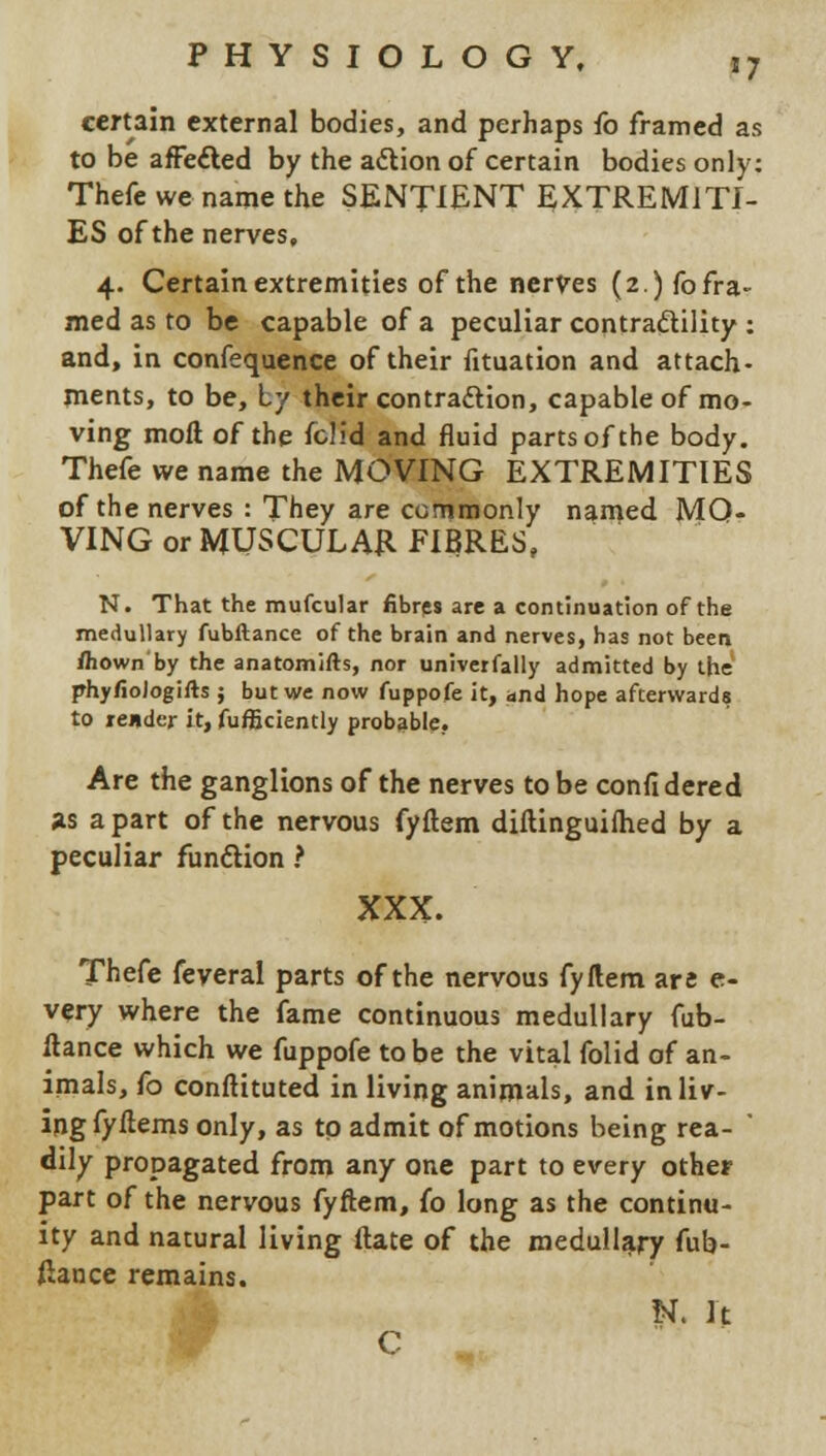 '7 certain external bodies, and perhaps fo framed as to be affected by the a&ion of certain bodies only: Thefe we name the SENTIENT EXTREMITI- ES of the nerves, 4. Certain extremities of the nerves (2.) fo fra- med as to be capable of a peculiar contractility : and, in confequence of their fituation and attach- ments, to be, Ly their contraction, capable of mo- ving moll of the fch'd and fluid parts of the body. Thefe we name the MOVING EXTREMITIES of the nerves : They are commonly named MO- VING or MUSCULAR EIBRES, N. That the mufcular fibres are a continuation of the medullary fubftance of the brain and nerves, has not been fliown by the anatomifts, nor univerfally admitted by the phy/iologifts j but we now fuppofe it, and hope afterwards to reader it, fufficiently probable. Are the ganglions of the nerves to be confidered as apart of the nervous fyftem diftinguilhed by a peculiar function ? XXX. Thefe feveral parts of the nervous fyftem are e- very where the fame continuous medullary fub- ftance which we fuppofe to be the vital folid of an- imals, fo conftituted in living animals, and in liv- ing fyftems only, as to admit of motions being rea- ' dily propagated from any one part to every other part of the nervous fyftem, fo long as the continu- ity and natural living ftate of the medullary fub- ftance remains. N. It C