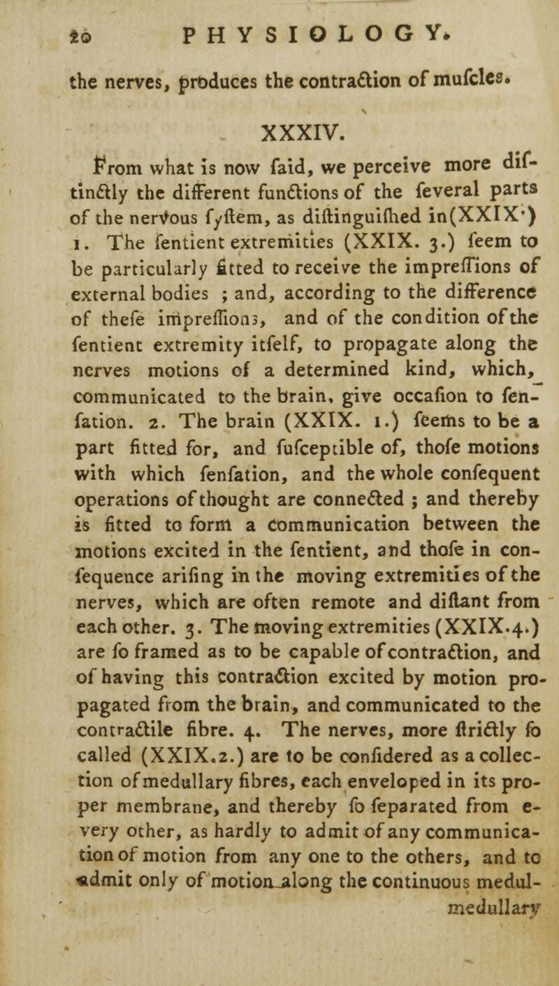 the nerves, produces the contraction of mufcles. XXXIV. from what is now faid, we perceive more dif- tinftly the different fun&ions of the feveral parts of the nervous fyftem, as diftinguilhed in(XXIX') l. The fentient extremities (XXIX. 3.) feem to be particularly fitted to receive the impreffions of external bodies ; and, according to the difference of thefe irripreffions, and of the condition of the fentient extremity itfelf, to propagate along the nerves motions of a determined kind, which, communicated to the brain, give occafion to fen- fation. 2. The brain (XXIX. 1.) feertis to be a part fitted for, and fufceptible of, thofe motions with which fenfation, and the whole confequent operations of thought are connected ; and thereby is fitted to form a Communication between the motions excited in the fentient, and thofe in con- fequence arifing in the moving extremities of the nerves, which are often remote and diftant from each other. 3. The moving extremities (XXIX.4.) are fo framed as to be capable of contraction, and of having this contraction excited by motion pro- pagated from the brain, and communicated to the contractile fibre. 4.. The nerves, more firiftly fo called (XXIX.2.) are to be confidered as a collec- tion of medullary fibres, each enveloped in its pro- per membrane, and thereby fo feparated from e- very other, as hardly to admit of any communica- tion of motion from any one to the others, and to «dmit only of motion-along the continuous medul- medullarv