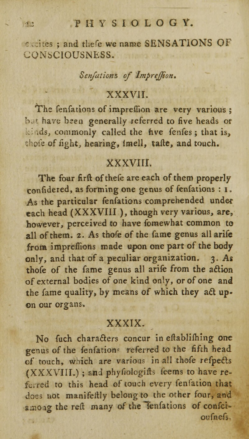 ea ; and thefe we name SENSATIONS OF CONSCIOUSNESS. Sen/ations of Impreffton. XXXVII. The fenfations of impreflion are very various ; hat have been generally referred to five heads or kindsj commonly called the hve fenfes; that is, thofe of fight, hearing, lmell, tafte, and touch. XXXVIII. The four firft of thefe are each of them properly conlidered, as forming one genus of fenfations : I. As the particular fenfations comprehended under each head (XXXVIII ), though very various, are, however, perceived to have fomewhat common to all of them. 2. As thofe of the fame genus all arife from impreflions made upon one part of the body only, and that of a peculiar organization. 3. As thofe of the fame genus all arife from the action of external bodies of one kind only, or of one and the fame quality, by means of which they aft up- on our organs, XXXIX. No fuch characters concur in eftablifhing one genus of the fenfation' referred to the fifth head of touch, which are various in all thofe refpe&s (XXXVIII.) ; and phyfiologifts feems to have re- ferred to this head of touch every fenfation that does not manifeftly belong to the other four, and s.:ttOiig the reft many of the Tenfations ofconfei- oufnefs.