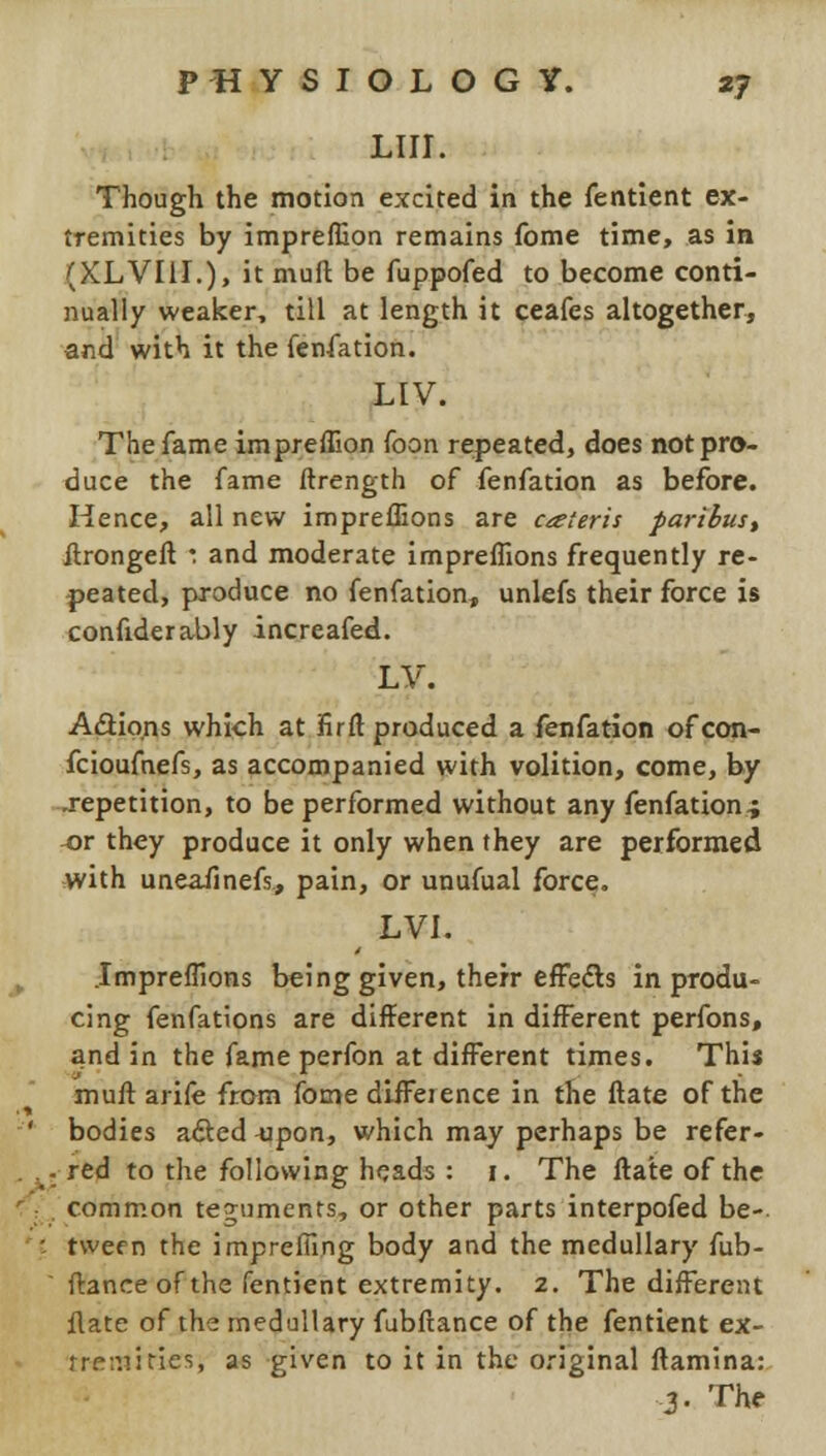 LIII. Though the motion excited in the fentient ex- tremities by impreflion remains fome time, as in (XLVI1I.)> it muft be fuppofed to become conti- nually weaker, till at length it ceafes altogether, and with it the fenfation. LIV. The fame impreflion foon repeated, does not pro- duce the fame ftrength of fenfation as before. Hence, all new impreflions are ceteris paribus, ftrongeft : and moderate impreflions frequently re- peated, produce no fenfation, unlefs their force is confiderably increafed. LV. Actions which at firft produced a fenfation of con- fcioufnefs, as accompanied with volition, come, by .repetition, to be performed without any fenfation^ or they produce it only when they are performed with uneaiinefs, pain, or unufual force. LVI. Impreflions being given, their effects in produ- cing fenfations are different in different perfons, and in the fame perfon at different times. This muft arife from fome difference in the ftate of the ' bodies acted -upon, which may perhaps be refer- red to the following heads : i. The ftate of the common teguments, or other parts interpofed be- i tween the imprefiing body and the medullary fub- ftance of the fentient extremity. 2. The different ftate of the medullary fubftance of the fentient ex- tremities; as given to it in the original ftamina: J- The