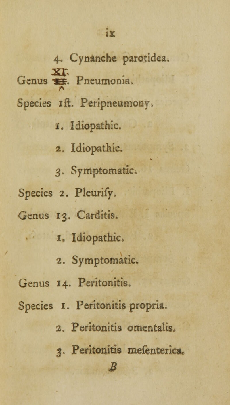 Genus -ep. Pneumonia. A Species ift. Peripneumony, i. Idiopathic. 2. Idiopathic. 3. Symptomatic, Species 2. Pleurify. Genus 13. Carditis. 1. Idiopathic. 2. Symptomatic Genus 14. Peritonitis. Species 1. Peritonitis propria. 2. Peritonitis omentalis. 3, Peritonitis mefenterica,,