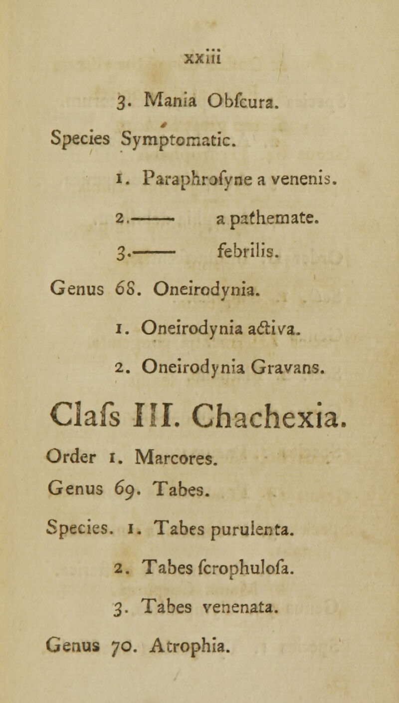 3. Mania Obfcura. Species Symptomatic. 1. Paraphrofyne a venenis. 2. apathemate. 3. febrilis. Genus 6S. Oneirodynia. 1. Oneirodynia acliva. 2. Oneirodynia Gravans. Clafs III. Chachexia. Order 1. Marcores. Genus 69. Tabes. Species. 1. Tabes puruienta. 2. Tabes fcrophulofa. 3. Tabes venenata. Genus 70. Atrophia.