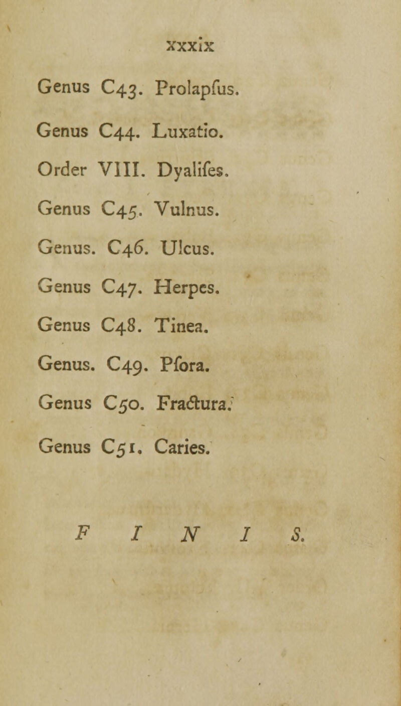 Genus C43. Prolapfus. Genus C44. Luxatio. Order VIII. Dyalifes. Genus C45. Vulnus. Genus. C46. Ulcus. Genus C47. Herpes. Genus C48. Tinea. Genus. C49. Pfora. Genus C50. Fractura: Genus C51. Caries. FIN.