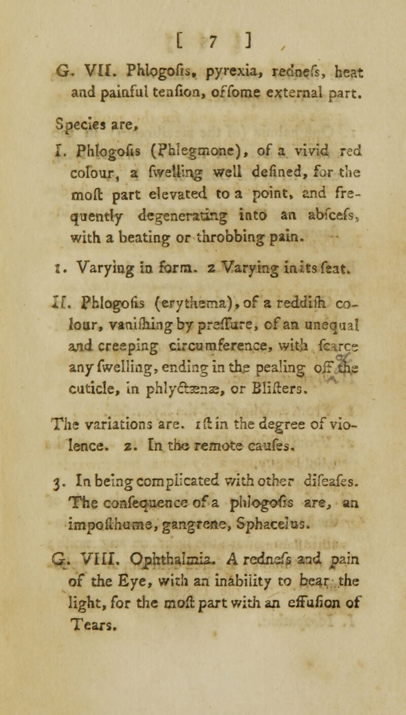 G. VII. Phlogofis, pyrexia, rednefs, heat and painful tenfion, offome external part. Species are, I. Phlogofis (phlegmone), of a vivid red colour, a fwelling well denned, for die mod part elevated to a point, and fre- quently degenerating into an abfcefs, with a beating or throbbing pain. I. Varying in form, z Varying in its feat. II. Phlogofis (erythema), of a reddifh co- lour, vanishing by preflure, of an unequal and creeping circumference, with fcarce any fwelling, ending in the pealing oiF th, cuticle, in phly&Kia?, or B lifters. The variations are. ifiin the degree of vio- lence. 2. In the remote caufes. 3. In being complicated with other difeafes. The confequence of a phlogofis are, an impofihume, gangrene, Sphacelus. G. VIII. Ophthalmia. A rednefs aad pain of the Eye, with an inability to bear the light, for the moll: part with an effufian of Tears.