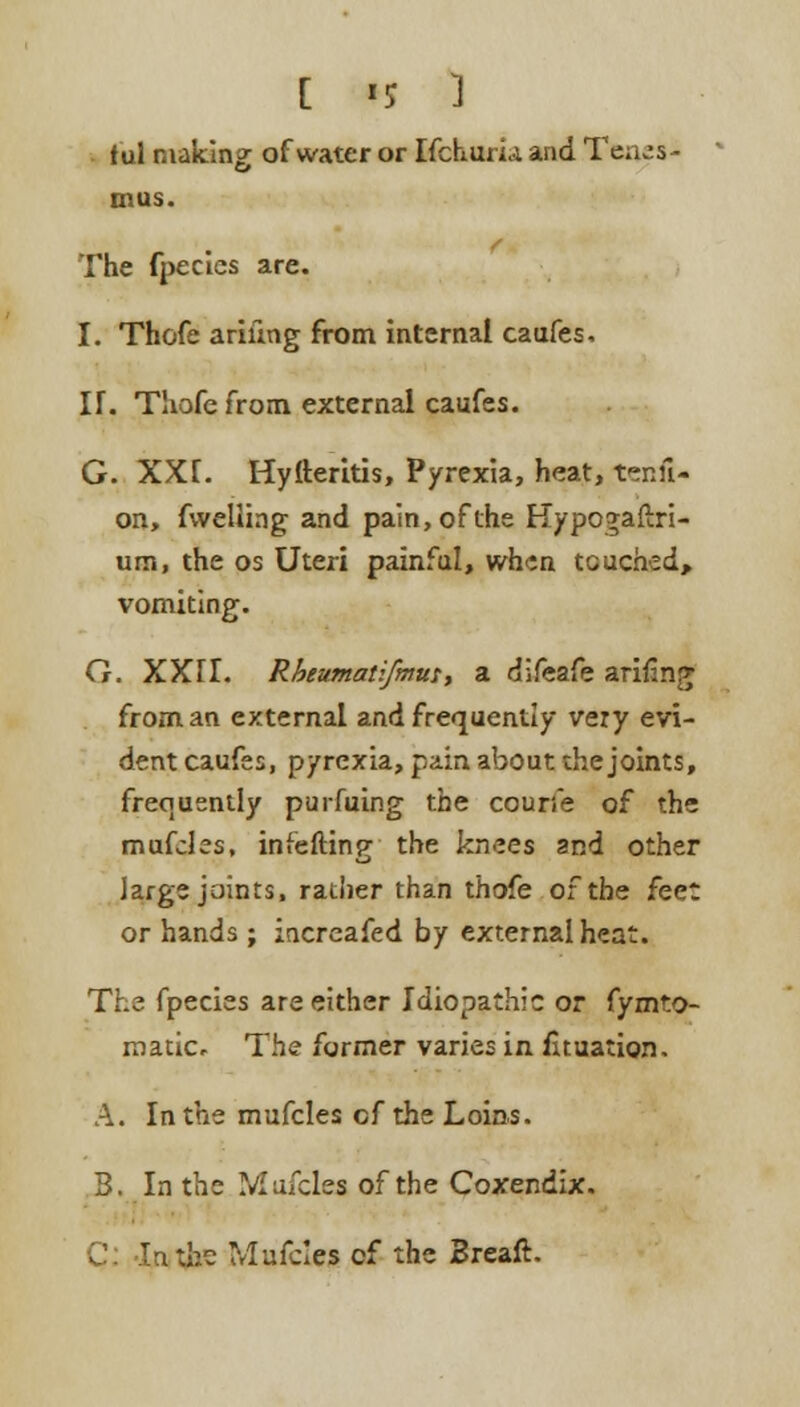 tul making of water or Ifchuria and Tenes- mus. The fpecles are. I. Thofe arifmg from internal caufes, IT. Thofe from external caufes. G. XXL Hyfteritis, Pyrexia, heat, tenfi- on, fwelung and pain, of the Hypo^afixi- um, the os Uteri painful, when touched, vomiting. G. XXFL Rhcumatifmus, a difeafe arifing from an external and frequently very evi- dent caufes, pyrexia, pain about the joints, frequently purfuing the courie of the mufcles, infefting the knees and other large joints, ratiier than thofe of the feet or hands ; increafed by external heat. The fpecies are either Idiopathic or fymto- matic. The former varies in fhuation. A. In the mufcles cf the Loins. 3. In the Mufcles of the Coxendix. C: -XnitfaB Mufcles cf the Breaft.