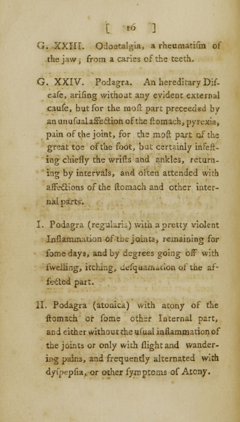 G. -XXIII. Odontalgia, a rheumatifm of the jaw i from a caries cf the teeth. G. XXIV. Podagra. An hereditary Dif- eafe, arifing without any evident external caufe, but for the moil part preceeded by anunufaaLaffe&ion of the ftomach, pyrexia, pain of the joint, for the moft part of the great toe of the foot, but certainly infeft- ing chiefly the wrifts and ankles, return- ing by intervals, and often attended with affections of the ftociach and other inter- nal parts. I. Podagra (regularis) with a pretty violent Inflammation of the joints, remaining for fome days, and by degrees going off with iweiiing, itching, wefquamaiion of the af- fected part. II. Podagra (atonica) with atony of the ftomach or fome othir Internal part, and either without the ufual inflammation of the joints or only with flight and wander- ing pains, and frequently alternated With dyfpepfia, or other fyroptoms of Atcny.