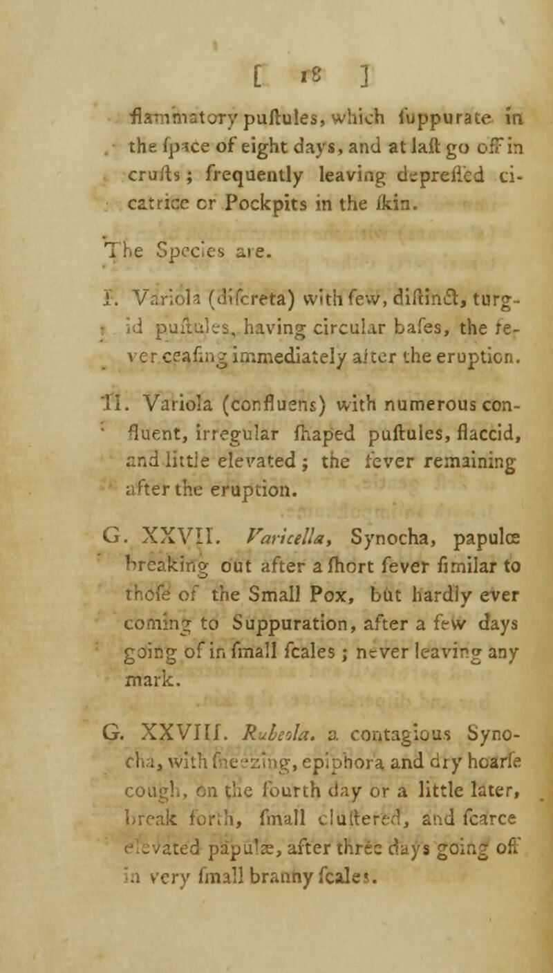 •flammatoTy puftules, which fuppurate in the fpice of eight days, and at laft go offfri cruris; frequently leaving depreficd ci- catrice cr Pockpits in the ikin. The Species are. i. Variola (dtfereta) with few, diftindl, turg- i id puftules, having circular bafes, the re- ver.cea.fine immediately aiter the eruption. 'II. Variola (conflusns) with numerous con- fluent, irregular fhaped puftules, flaccid, and little elevated; the fever remaining after the eruption. G. XXVII. Varicella, Synocha, papulce breaking out after afliort fever fimilar to j'r.cfe of the Small Pox, but hardly ever coming to Suppuration, after a few days going of in fmall fcales ; never leaving any mark. G. XXVIII. Rubeola, a contagious Syno- cha, with frieezmg, epiphora and diy hoarfe cout;!., 6n tlie fourth day or a little later, break forth, fmall cluttered, and fcarce - Jate'd papu'se, after three days going oft* in very fmall branny fcalc.