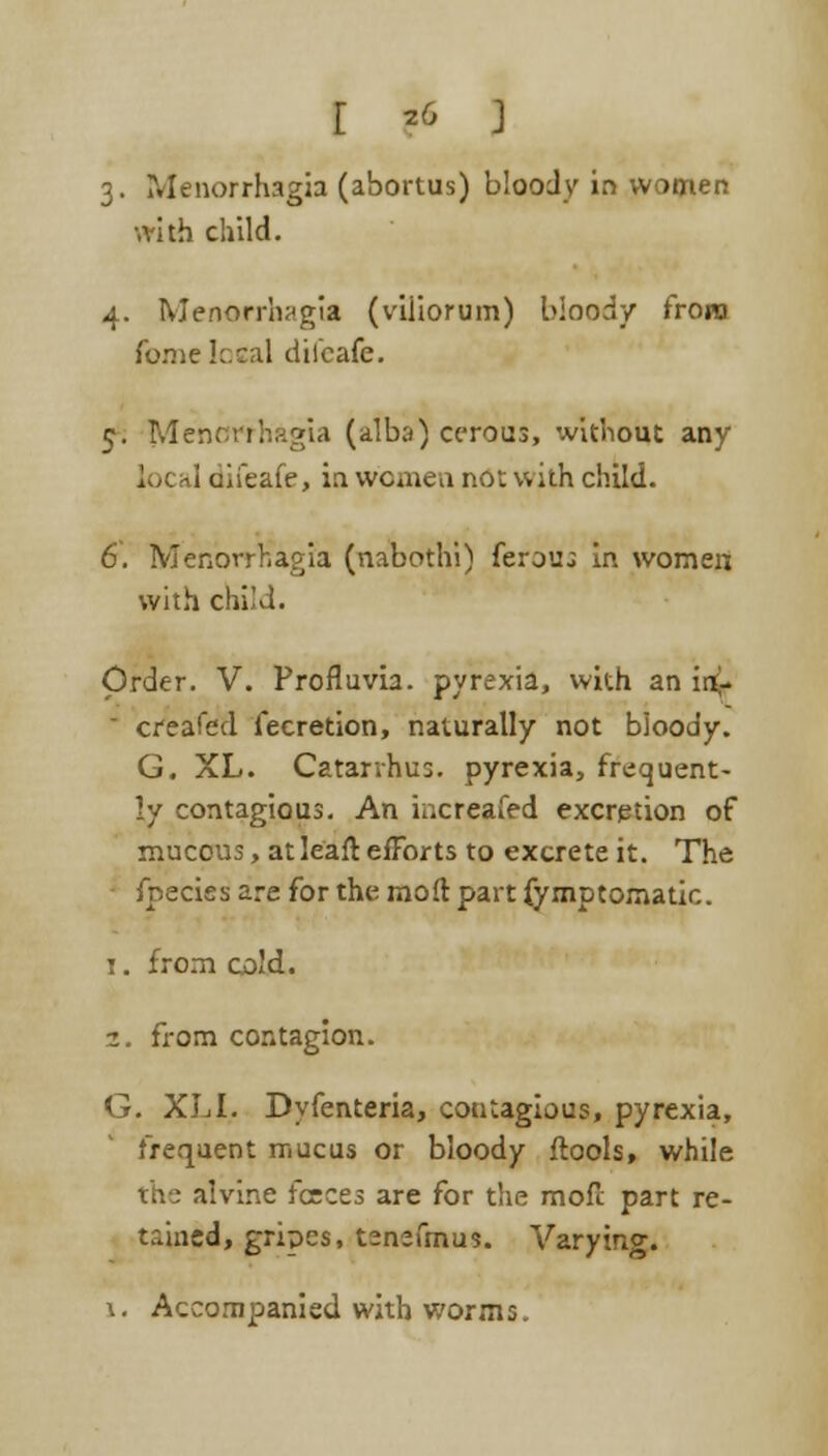 3. Menorrhagia (abortus) bloody in women ■.rith child. 4. Menorrhagia (viiiorum) bloody from fomc kcal diicafe. 5. Menorrhagia (albo) cerous, without any loc a] difeafe, in women not with child. 6. Menorrhagia (nabothi) ferouj in women with child. Order. V. Profluvh. pyrexia, with an in> ' creafed fecretion, naturally not bloody. G. XL. Catarvhu:. pyrexia, frequent- ly contagious. An increafed excretion of mucous, at leaft efforts to excrete it. The fnecies are for the mod part fymptomatio. 1. from cold. 2. from contagion. G. XL I. Dyfenteria, contagious, pyrexia, frequent mucus or bloody ftools, while the alvine feces are for the mofc part re- tained, gripes, tenefmus. Varying. \. Accompanied with worms.