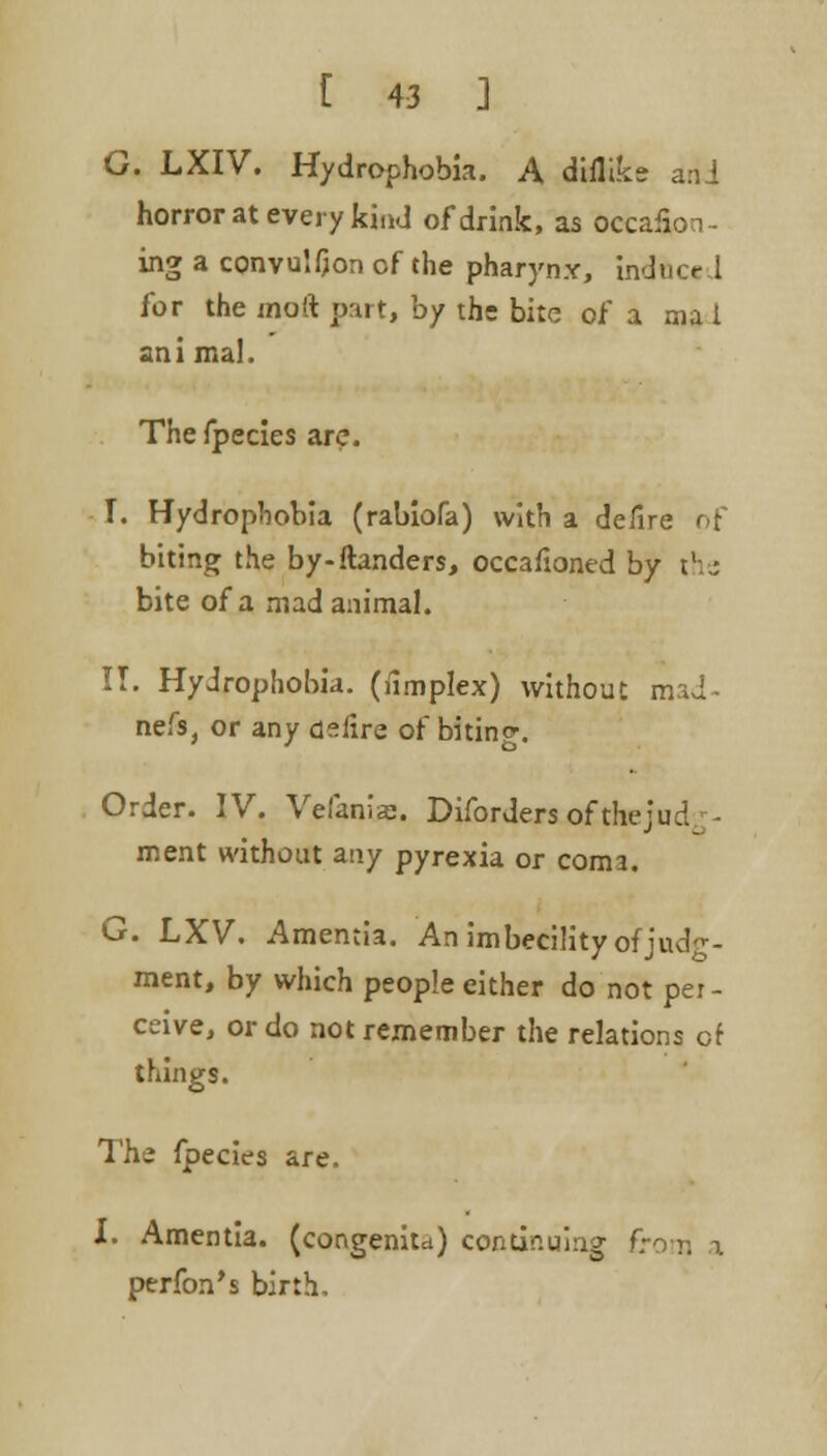 G. LXIV. Hydrophobia. A diflike a.ij horror at every kind of drink, as occasion- ing a convu!l;on of the pharynx, induct 1 for the moil part, by the bite of a ma t ani mal. The fpecies arc. I. Hydrophobia (rabiofa) with a de/ire of biting the by-ftanders, occafioned by the bite of a mad animal. II. Hydrophobia, (ilmplex) without mad- nefs or any defire of bitinc. Order. IV. Vefenias. Diforders of thejud ■ ment without any pyrexia or coma. G. LXV, Amentia. An imbecility of judg- ment, by which people either do not per- ceive, or do not remember the relations of things. The fpecies are. I. Amentia, (congenita) continuing from a perfon's birth.