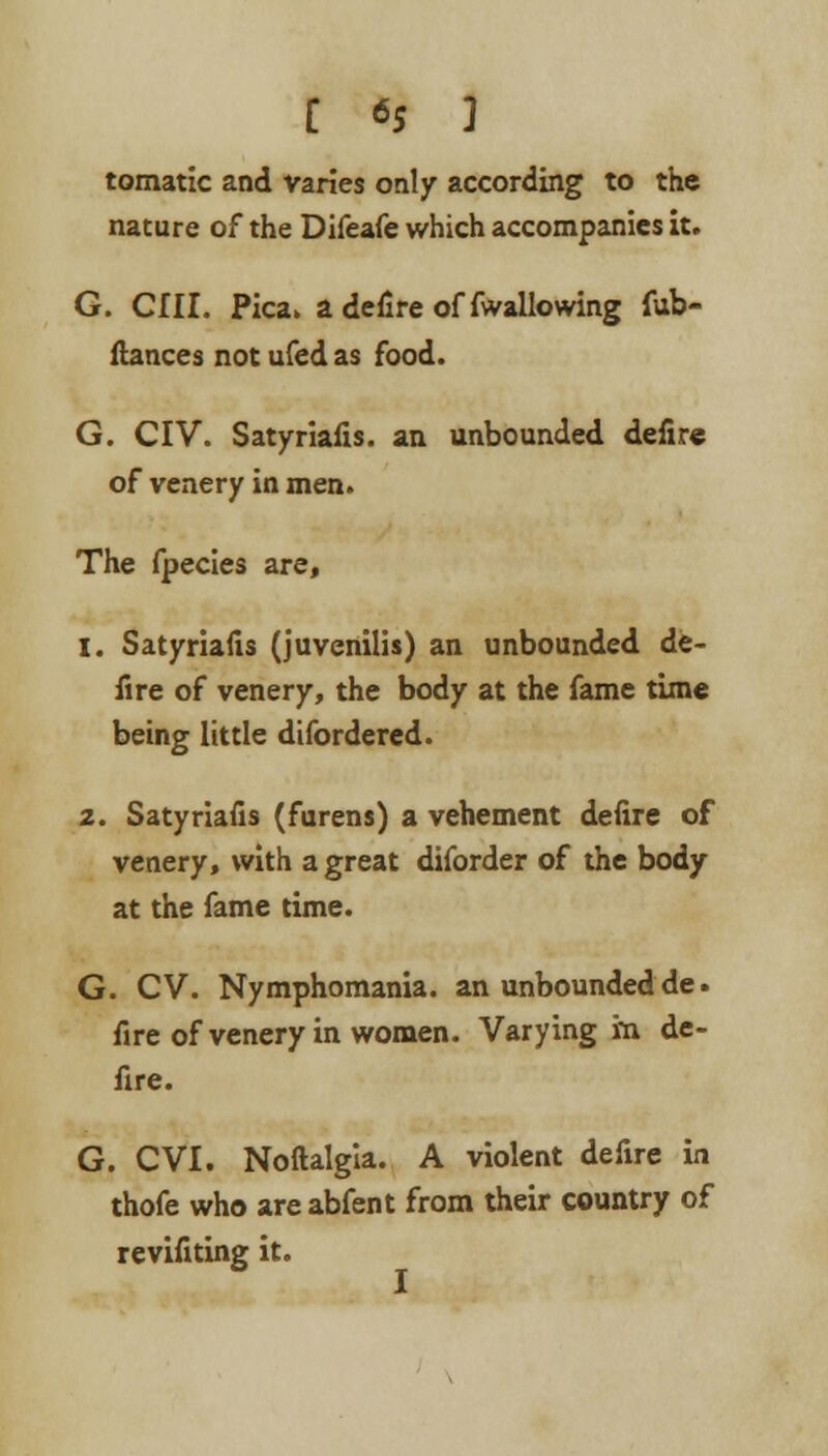 tomatic and varies only according to the nature of the Difeafe which accompanies it. G. CIII. Pica, a defire of fwallowing fub- flances not ufed as food. G. CIV. Satyriafis. an unbounded defire of venery in men. The fpecies are, 1. Satyriafis (juvenilis) an unbounded de- fire of venery, the body at the fame time being little difordered. 2. Satyriafis (furens) a vehement defire of venery, with a great diforder of the body at the fame time. G. CV. Nymphomania, an unbounded de. fire of venery in women. Varying m de- fire. G. CVI. Noftalgia. A violent defire in thofe who areabfent from their country of revifiting it.
