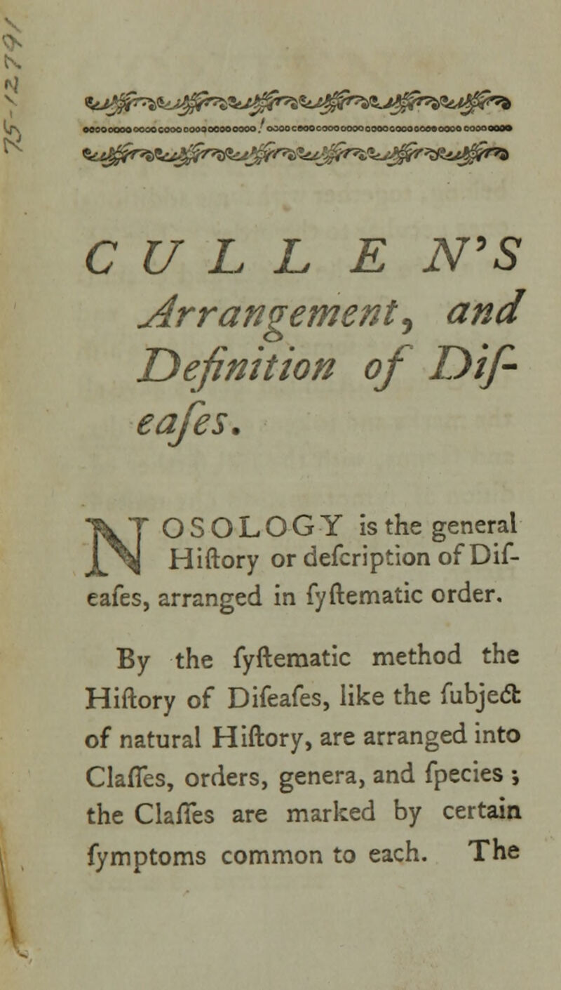 oooooooooooocoooooo000900000. ooooceoocoooooooooooGOoooooooooocooooom CULL E N'S Arrangement^ and Definition of Dif- eafes. NOSOLOGY is the general Hiftory or defcription of Dif- eafes, arranged in fyftematic order. By the fyftematic method the Hiftory of Difeafes, like the fubjedfc of natural Hiftory, are arranged into Clafles, orders, genera, and fpecies ; the ClafTes are marked by certain fymptoms common to each. The