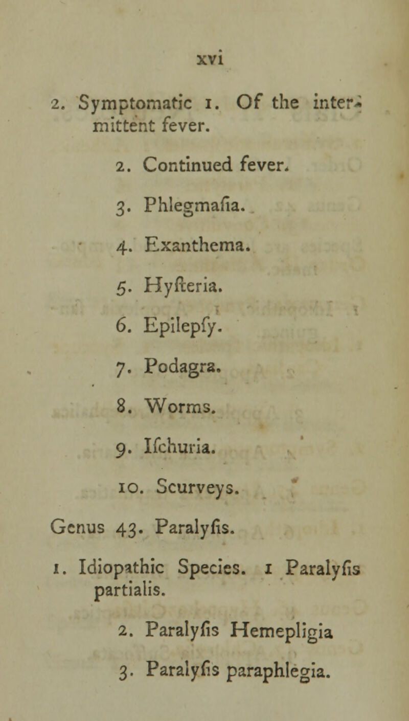 2. Symptomatic i. Of the inter- mittent fever. 2. Continued fever. 3. Phlegmasia. 4. Exanthema. 5. Hyfteria. 6. Epilepfy. 7. Podagra. 8. Worms. 9. Ifchuria. 10. Scurveys. Genus 43. Paralyfis. 1. Idiopathic Species. 1 Paralyfis partialis. 2. Paralyfis Hemepligia 3. Paralyfis paraphlegia.