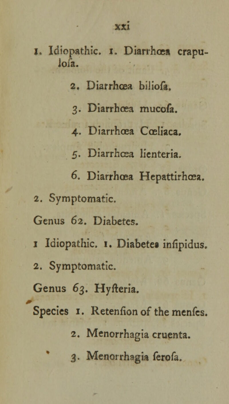 1. Idiopathic, i. Diarrhoea crapu- loia. 2. Diarrhoea biliofa. 3. Diarrhoea mucofa. 4. Diarrhoea Coeliaca. 5. Diarrhoea lienteria. 6. Diarrhoea Hepattirhcea. 2. Symptomatic. Genus 62. Diabetes. 1 Idiopathic. 1. Diabetet infipidus. 2. Symptomatic. Genus 63. Hyfteria. Species 1. Retention of the menfcs. 2. Menorrhagia cruenta. 3. Menorrhagia ferofa.