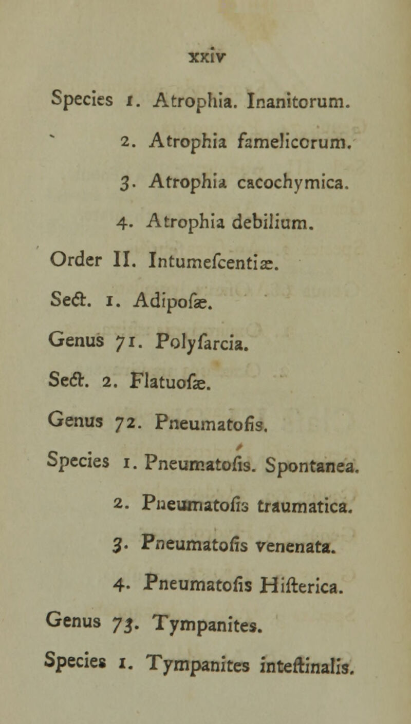 Species I. Atrophia. Inanitorum. 2. Atrophia fameliccrum. 3. Atrophia cacochymica. 4. Atrophia debilium. Order II. Intumefcentise. Sect. 1. Adipofae. Genus 71. Polyfarcia. Seel. 2. Flatuofa?. Genus 72. Pneumatofis. Species 1. Pneumatofis. Spontanea. 2. Pneumatofis traumatica. 3. Pneumatofis venenata. 4- Pneumatofis Hifterica. Genus 73. Tympanites. Species 1. Tympanites inteftinalis.