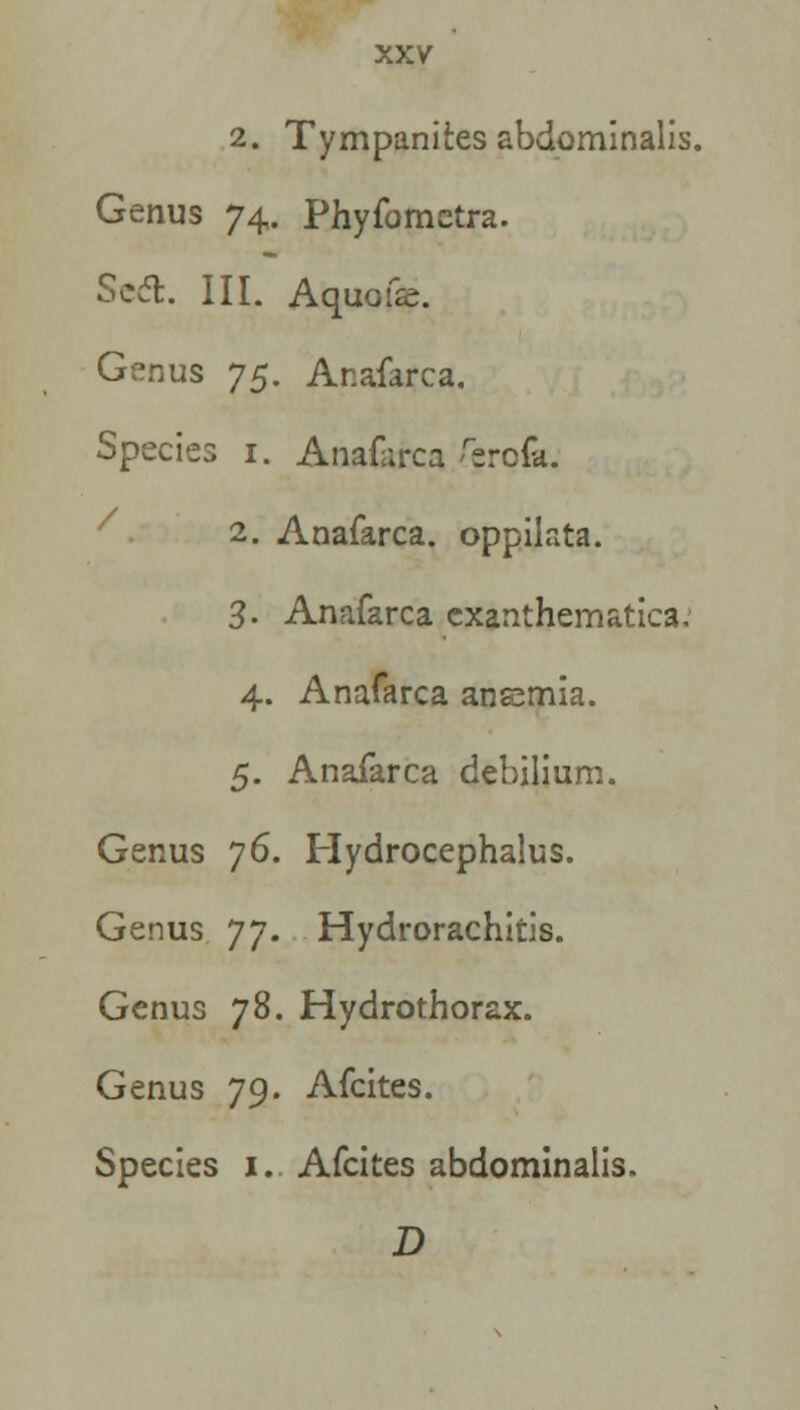 2. Tympanites abdominalis. Genus 74. Phyfometra. Sed. III. Aquofe. Genus y$. Anafarca. Species 1. Anafarca feroia. 2. Anafarca. oppilata. 3. Anafarca exanthematica. 4. Anafarca anemia. 5. Anafarca debilium. Genus 76. Hydrocephalus. Genus 77. Hydrorachitis. Genus 78. Hydrothorax. Genus 79. Afcites. Species 1. Afcites abdominalls. D