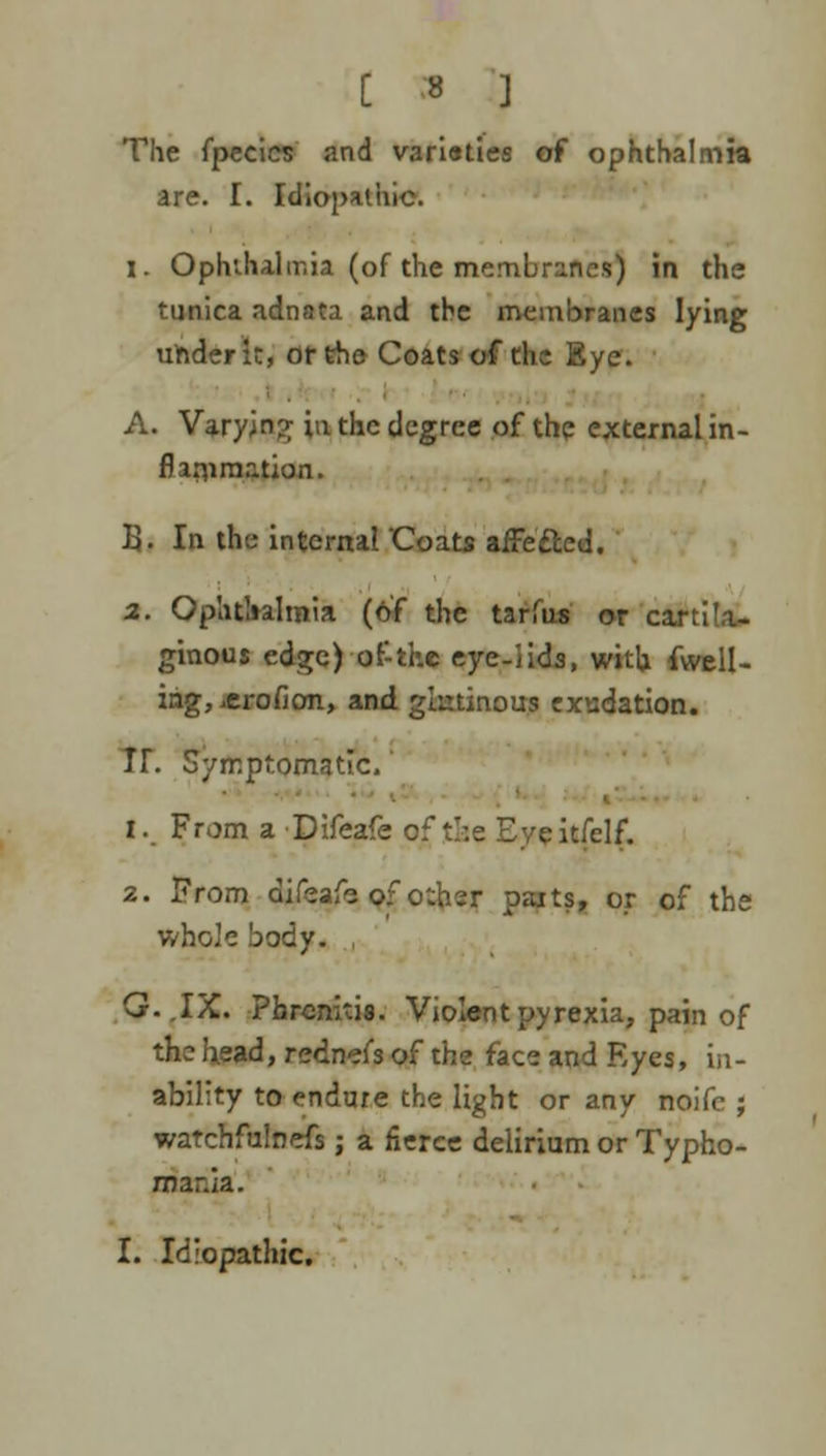 The fpecics and vari«ties of ophthalmia are. I. Idiopathic. 1. Ophthalmia (of the membranes) in the tunica adnata and the membranes lying under it, or the Coats of the Eye. A. Varying in the degree of the external in- flammation. B. In the internal Coats affe&ed. 2. Ophthalmia (of the tarfus or cartila- ginous edge) of the eye-iids, with fwell- iag, ierofion, and glutinous exudation. Tr. Symptomatic.' 1. From a Difeafe of t>.e Eveitfclf. 2. From difeafe of o:her paits, or of the whole body. G.JX. Phrcnitis. Violent pyrexia, pain of the head, redn'jfs of the face and Eyes, in- ability to endure the light or any noifc ; watchfulnefs j a fierce delirium or Typho- mar.ia. I. Idiopathic.