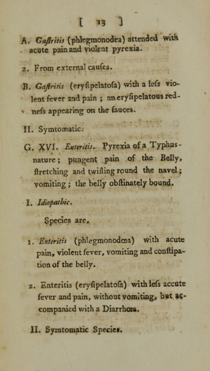 A. Capitis (phkgmonodea) attended with acute pain and violent pyrexia. 2. From external caufes. B. Gajiritis (eryfipelatofa) with a lefs vio- lent fever and pain ; an eryfipelatous red- i nefs appearing on the fauces. II. Symtomatic. G. XVI. Enteritis. Pyrexia of a Typhus - nature; pungent pain of the Belly, ftretching and twilling round the navel; vomiting; the belly obftinately bound. I. Idiopathic. Species are, i. Enteritis (phlegmonodcsa) with acute pain, violent fever, vomiting and conftipa- tion of the belly. 2. Enteritis (eryfipelatofa) with lefs accote fever and pain, without vomiting, b\»t ac- companied with a Diarrhoea. II. Symtomatic Species.