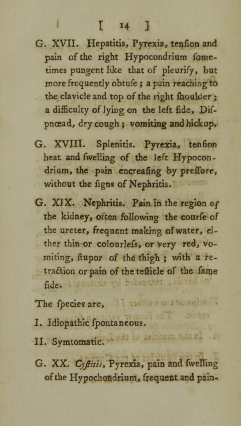 r »4 ] G. XVII. Hepatitis, Pyrexia, tenfion and pain of the right Hypocondrium fome- times pungent like that of pleurify, but more frequently obtufe ; a pain reaching to the clavicle and top of the right fhoulder ; a difficulty of lying on the left fide, Dif- pncead, dry cough; vomiting and hick up. G. XVIII. Splenitis. Pyrexia, tenfion heat and fwelling of the left Hypocon- drium, the pain encreafing by preffure, without the figns of Nephritis. G. XIX. Nephritis. Pain in the region of the kidney, often following the courfe of the ureter, frequent making of water, ei- ther thin or colourlefs, or very red, vo- miting, ftupor of the thigh ; with a re- traction or pain of the tefticle of the fame fide. The fpecies are, I. Idiopathic fpontaneous. II. Symtomatic. G. XX. Cyjiitis, Pyrexia, pain and fwelling of the Hypochondrium, frequent and pain-