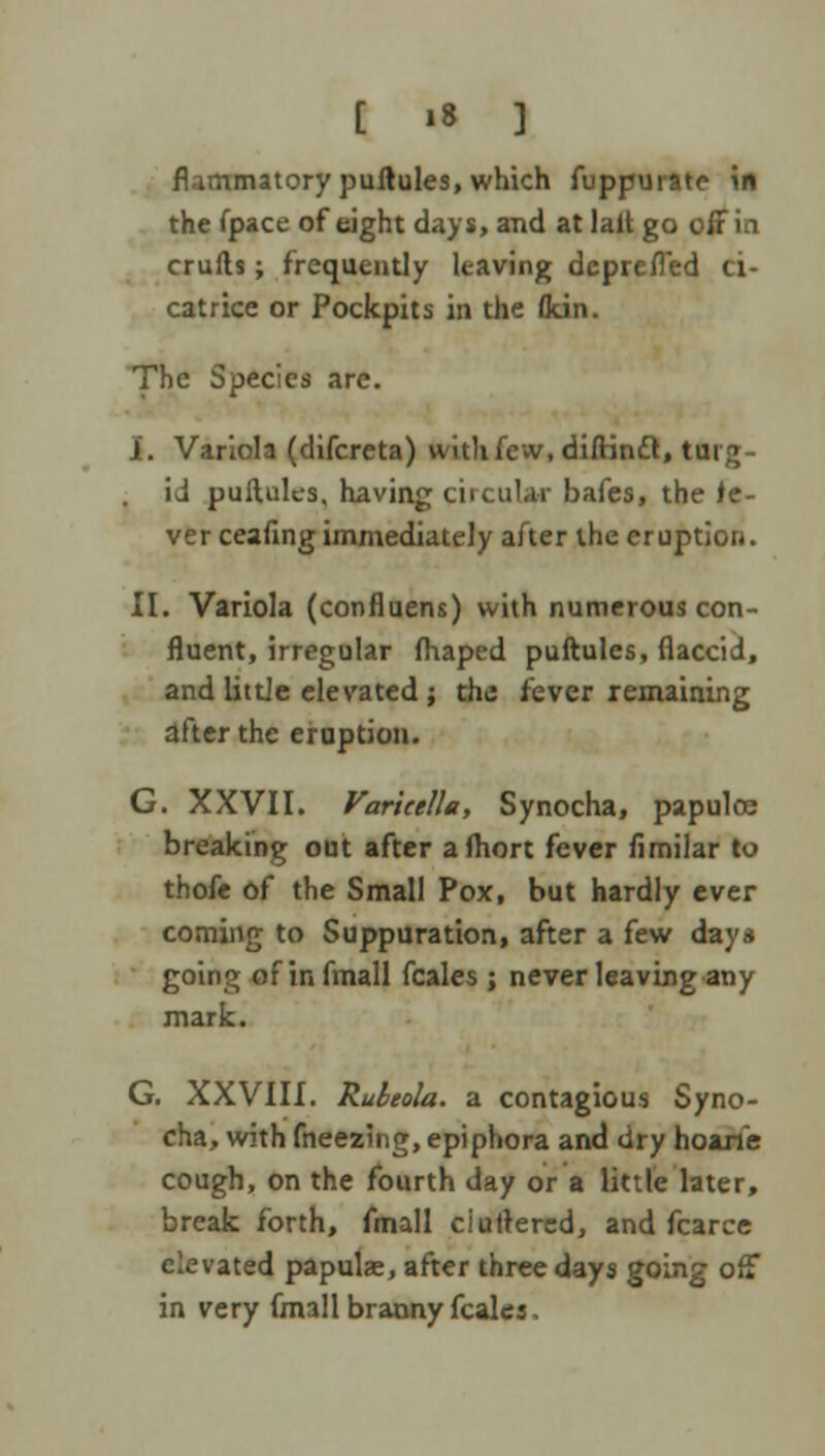 flammatory puftules, which fuppuratc in the fpace of eight days, and at lait go off in crufts; frequently leaving deprefled ci- catrice or Pockpits in the fltin. The Species arc. I. Variola (difcreta) with few, diftinct, turg- id puilules, having circular bafes, the fe- ver ceafing immediately after the eruption. II. Variola (confluens) with numerous con- fluent, irregular fhaped puftules, flaccid, and little elevated; the fever remaining after the eruption. G. XXVII. Varicella, Synocha, papuloe breaking out after afliort fever fimilar to thofe of the Small Pox, but hardly ever coming to Suppuration, after a few days going of in fmall fcales ; never leaving any mark. G. XXVIII. Rubeola, a contagious Syno- cha, with fneezing, epiphora and dry hoarie cough, on the fourth day or a little later, break forth, fmall cluttered, and fcarce elevated papulaj, after three days going off in very fmall branny fcales.