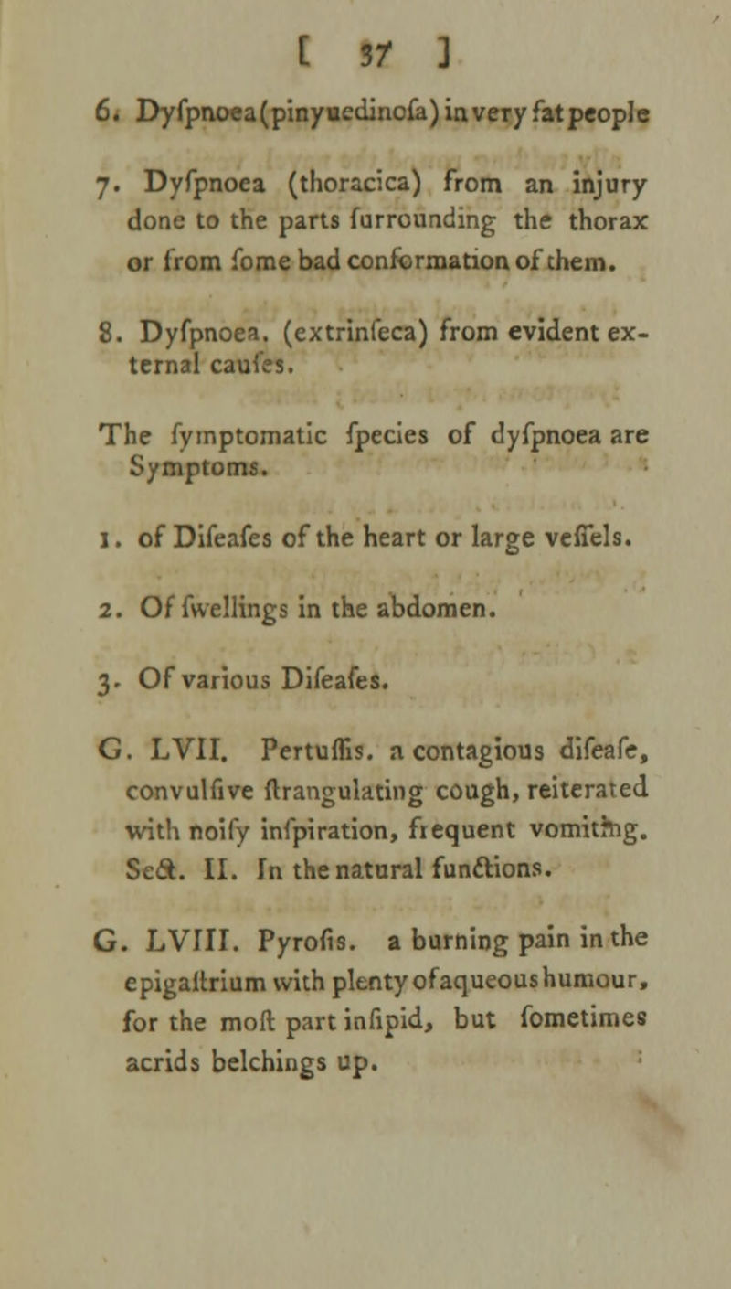 [ 3/ ] 6. Dyfpnoea (pinyuedinofa) in very fat people 7. Dyfpnoea (thoracica) from an injury done to the parts furrounding the thorax or from fome bad conformation of them. 8. Dyfpnoea. (extrinfeca) from evident ex- ternal caufes. The fymptomatic fpecies of dyfpnoea are Symptoms. 1. of Difeafes of the heart or large veffels. 2. Of fwellings in the abdomen. 3. Of various Difeafes. G. LVII. Pertuflis. a contagious difeafe, convulfive ftrangulating cough, reiterated with noify infpiration, frequent vomithig. Sec*. II. In the natural functions. G. LVIII. Pyrofis. a burning pain in the epigaltrium with plentyofaqueoushumour, for the moft part infipid, but fometimes acrids belchings up.