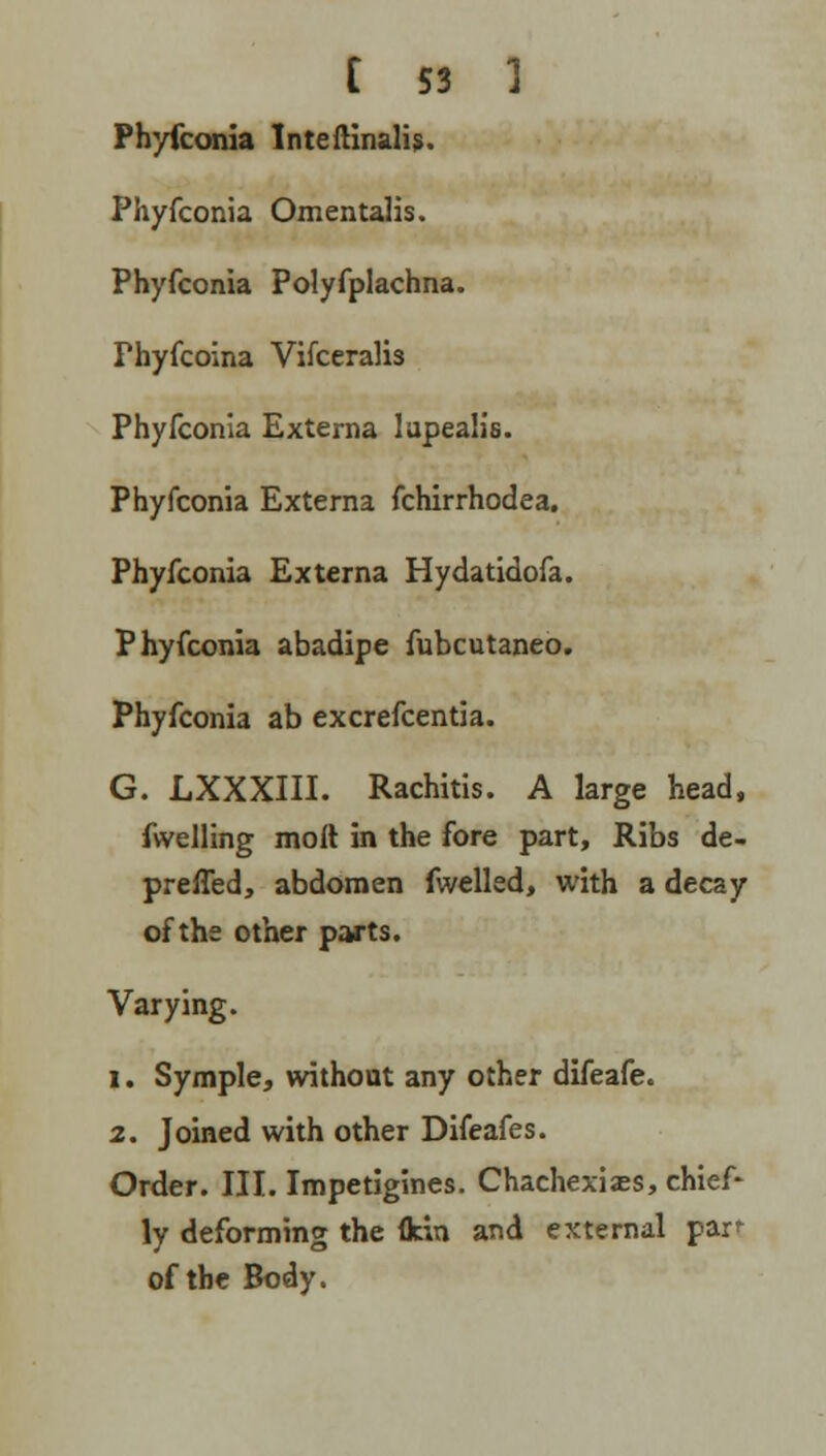 Phyfconia tnteftinalis. Phyfconia Omentalis. Phyfconia Polyfplachna. Thyfcoina Vifcerali3 Phyfconia Externa lupealis. Phyfconia Externa fchirrhodea. Phyfconia Externa Hydatidofa. Phyfconia abadipe fubcutaneo. Phyfconia ab excrefcentia. G. LXXXIII. Rachitis. A large head, fwelling molt in the fore part, Ribs de- preffed, abdomen fwelled, with a decay of the other parts. Varying. i. Symple, without any other difeafe. 2. Joined with other Difeafes. Order. III. Impetigines. Chachexi.es, chief- ly deforming the flcin and external pan of the Body.