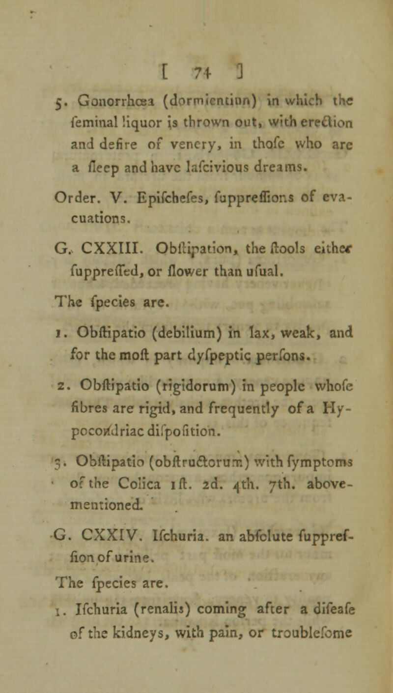 5. Gonorrhoea (dormicnthin) in which the feminal liquor is thrown out, with eredion and defire of venery, in thofc who arc a fieep and have lafcivious dreams. Order. V. Epifchefes, fuppreffions of eva- cuations. G. CXXIII. Obligation, the ftools eithe* fupprefied, or flower than ufual. The fpecies are. 1. Obftipatio (debilium) in lax, weak, and for the moil part dyfpeptic perfons. 2. Obftipatio (rigidorum) in people whofe fibres are rigid, and frequently of a Hy- pecotfdriac difpofition. g. Obftipatio (obftruftorux) with fymptoms of the Colica ift. 2d. ijth. 7th. above- mentioned. •G. CXXIV. Ifchuria. an abfclute fuppref- fion of urine. The fpecies are. 1. Ifchuria (renalis) coming afcer a difeafe of the kidneys, with pain, or troublefome