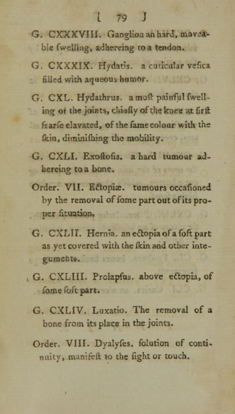 G. CXXXVIII. Ganglion an harJ, mova- ble fwelling, adhereing to a tendon. G. CXXXIX. Hydatis. a cuticular vefica fiUed with aqueous humor. G. CXL. Hydathrus. a moft painful fwell- ing ot the joints, chiefly of the knee at firft ftarfeelavated, of the fame colour with the ficin, diminifhing the mobility. G. CXLI. Exoftofis. a hard tumour ad- hereing to a bone. Order. VII. Ettopia?. tumours occafioned by the removal of fome part out of its pro- per fituation. G. CXLII. Hernia, an ectopiaofafoft part as yet covered with the fkin and other inte- gument*. i G. CXLIII. Prolapfus. above ettopia, of fome foft part. G. CXLIV. Luxatio. The removal of a bone from its place in the joints. Order. VIII. Dyalyfes. folution of conti- nuity, manireft to the fight or touch.