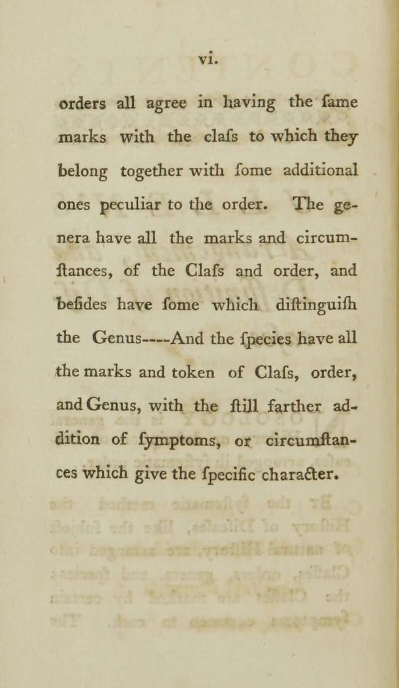 orders all agree in having the fame marks with the clafs to which they belong together with fome additional ones peculiar to the order. The ge- nera have all the marks and circum- ftances, of the Clafs and order, and befides have fome which diftinguifh the Genus And the fpecies have all the marks and token of Clafs, order, and Genus, with the ftill farther ad- dition of fymptoms, or circumilan- ces which give the fpecific character.