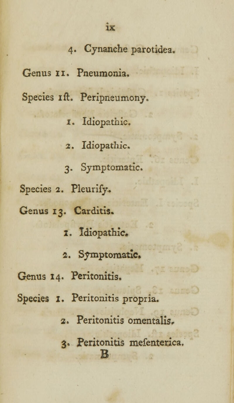 Genus n. Pneumonia. Species ift. Peripneumony. 1. Idiopathic. 2. Idiopathic. 3. Symptomatic. Species 2. Pleurify. Genus 13. Carditis. 1. Idiopathic. 2. Symptomatic. Genus 14. Peritonitis. Species I. Peritonitis propria. 2. Peritonitis omentalis, 3. Peritonitis mefenterica. B