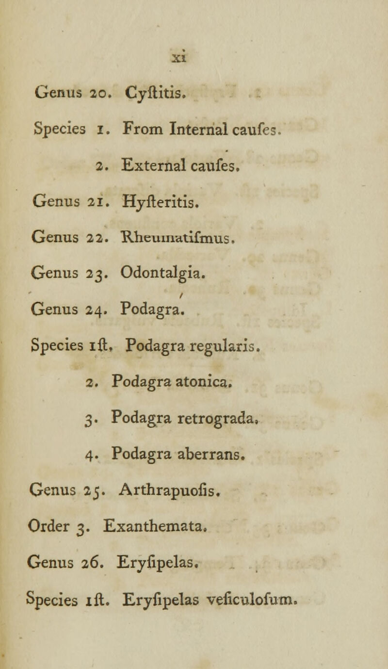 Species 1. From Internal caufes. 2. External caufes. Genus 21. Hyfteritis. Genus 22. Rheuinatifmus. Genus 23. Odontalgia. Genus 24. Podagra. Species ift, Podagra regularis. 2. Podagra atonica. 3. Podagra retrograda, 4. Podagra aberrans. Genus 25. Arthrapuofis. Order 3. Exanthemata. Genus 26. Eryfipelas. Species ill. Eryfipelas veficulofum.