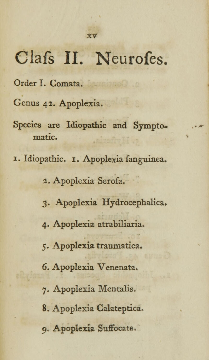 Clafs II. Neurofes. Order I. Comata. Genus 42. Apoplexia. Species are Idiopathic and Sympto- matic. 1. Idiopathic. 1. Apoplexia fanguinea. 2. Apoplexia Serofa. 3. Apoplexia Hydrocephalica. 4. Apoplexia atrabiliaria. 5. Apoplexia traumatica. 6. Apoplexia Venenata. 7. Apoplexia Men talis. 8. Apoplexia Calateptica. 9. Apoplexia Suffocata,