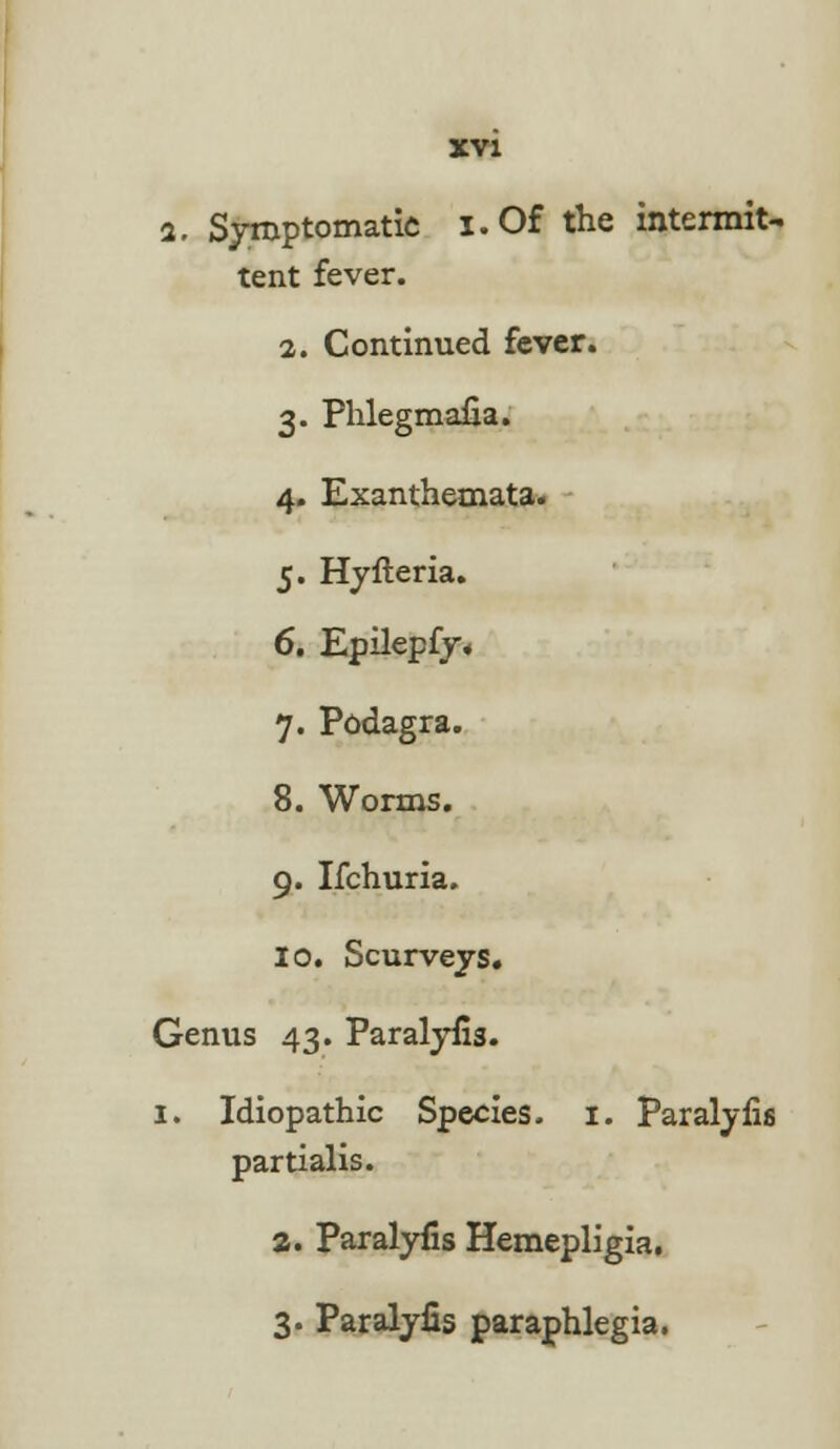 i. Symptomatic i.Of the intermit- tent fever. 2. Continued fever. 3. Phlegmaua. 4. Exanthemata. 5. Hyfteria. 6. Epilepfy. 7. Podagra. 8. Worms. 9. Ifchuria. 10. Scurveys. Genus 43. Paralyfis. 1. Idiopathic Species. 1. Paralyfis partialis. a. Paralyfis Hemepligia. 3. Paralyfis paraphlegia.