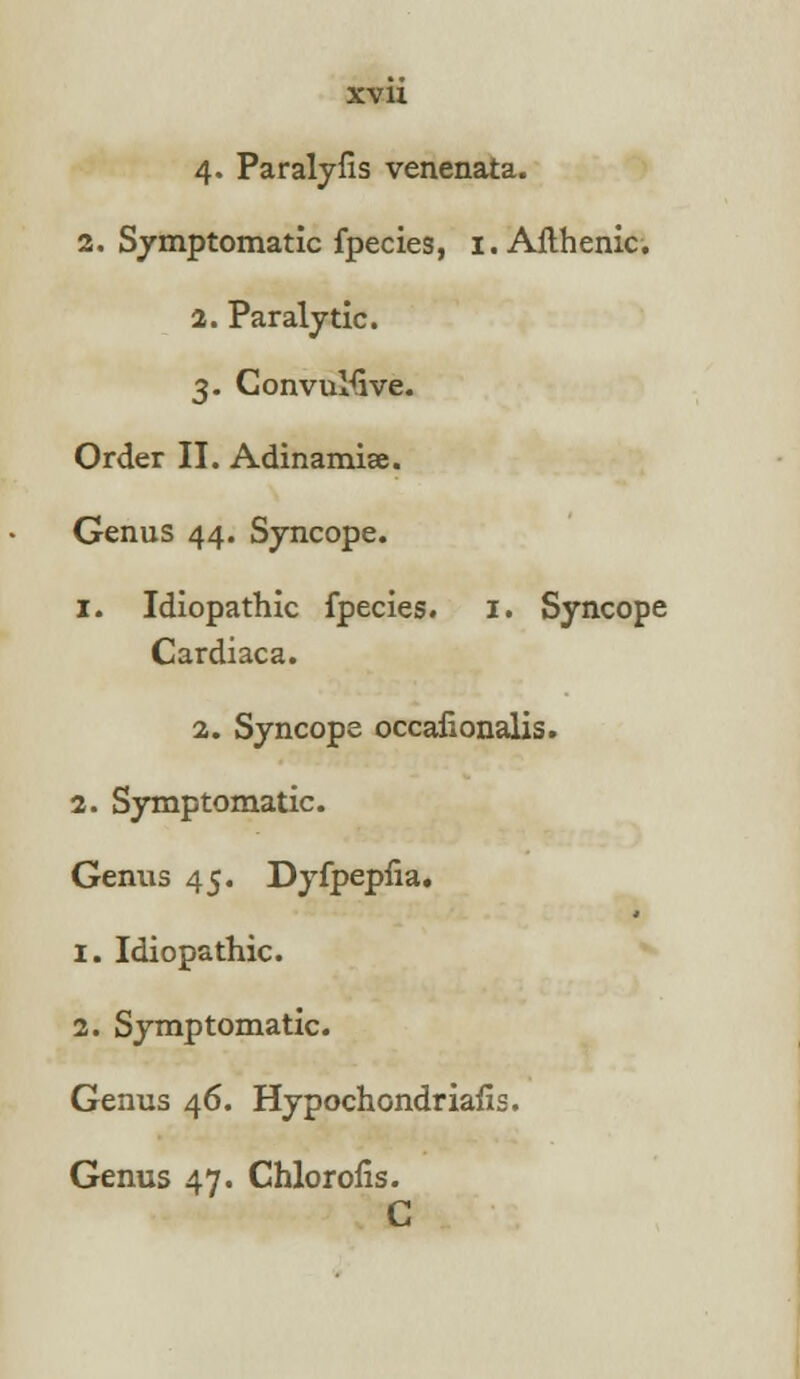 XV1X 4. Paralyfis venenata. 2. Symptomatic fpecies, 1. Afthenic. 2. Paralytic. 3. Convulsive. Order II. Adinamiae. Genus 44. Syncope. 1. Idiopathic fpecies. 1. Syncope Cardiaca. 2. Syncope occafionalis. 2. Symptomatic. Genus 45. Dyfpepfia. 1. Idiopathic. 2. Symptomatic. Genus 46. Hypochondriasis. Genus 47. Chlorofis. C