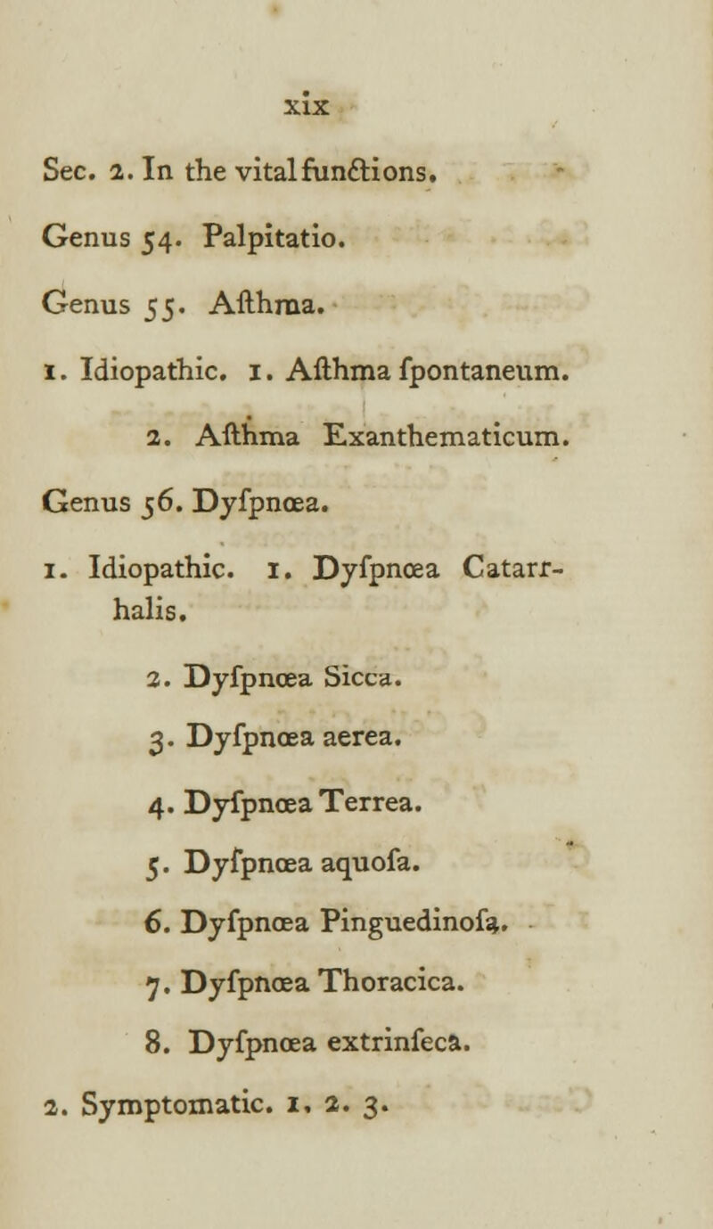 Sec. 2. In the vital fundions. Genus 54. Palpitatio. Genus 55. Afthraa. 1. Idiopathic. 1. Afthma fpontaneum. 2. Afthma Exanthematicum. Genus 56. Dyfpnoea. 1. Idiopathic. I. Dyfpnoea Catarr- halis. 2. Dyfpnoea Sicca. 3. Dyfpnoea aerea. 4. Dyfpnoea Terrea. 5. Dyfpnoea aquofa. 6. Dyfpnoea Pinguedinofa. 7. Dyfpnoea Thoracica. 8. Dyfpnoea extrinfeca. 2. Symptomatic. 1, 2. 3.