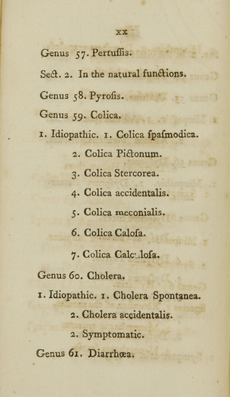 Genus 57.Pertuffis. Se£t. 2. In the natural fun&ions. Genus 58. Pyrofis. Genus 59. Colica. I. Idiopathic. 1. Colica fpafmodica. 2. Colica Pi&onum. 3. Colica Stercorea. 4. Colica accidentalis. 5. Colica meconialis. 6. Colica Calofa. 7. Colica Calc.lofa. Genus 60. Cholera. 1. Idiopathic. 1. Cholera Spontanea. 2. Cholera accidentalis. 2. Symptomatic. Genus 61. Diarrhoea.