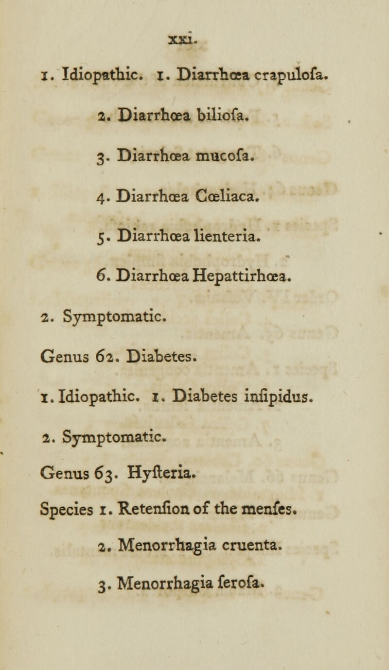 1. Idiopathic, i. Diarrhoea crapulofa. 2. Diarrhoea biliofa. 3. Diarrhoea mucofa. 4. Diarrhoea Coeliaca. 5. Diarrhoea lienteria. 6. Diarrhoea Hepattirhoea. 2. Symptomatic. Genus 62. Diabetes. 1. Idiopathic. 1. Diabetes iniipidus. 2. Symptomatic. Genus 63. Hyfteria. Species 1. Retenfion of the menfes. 2. Menorrhagia cruenta. 3. Menorrhagia ferofa.