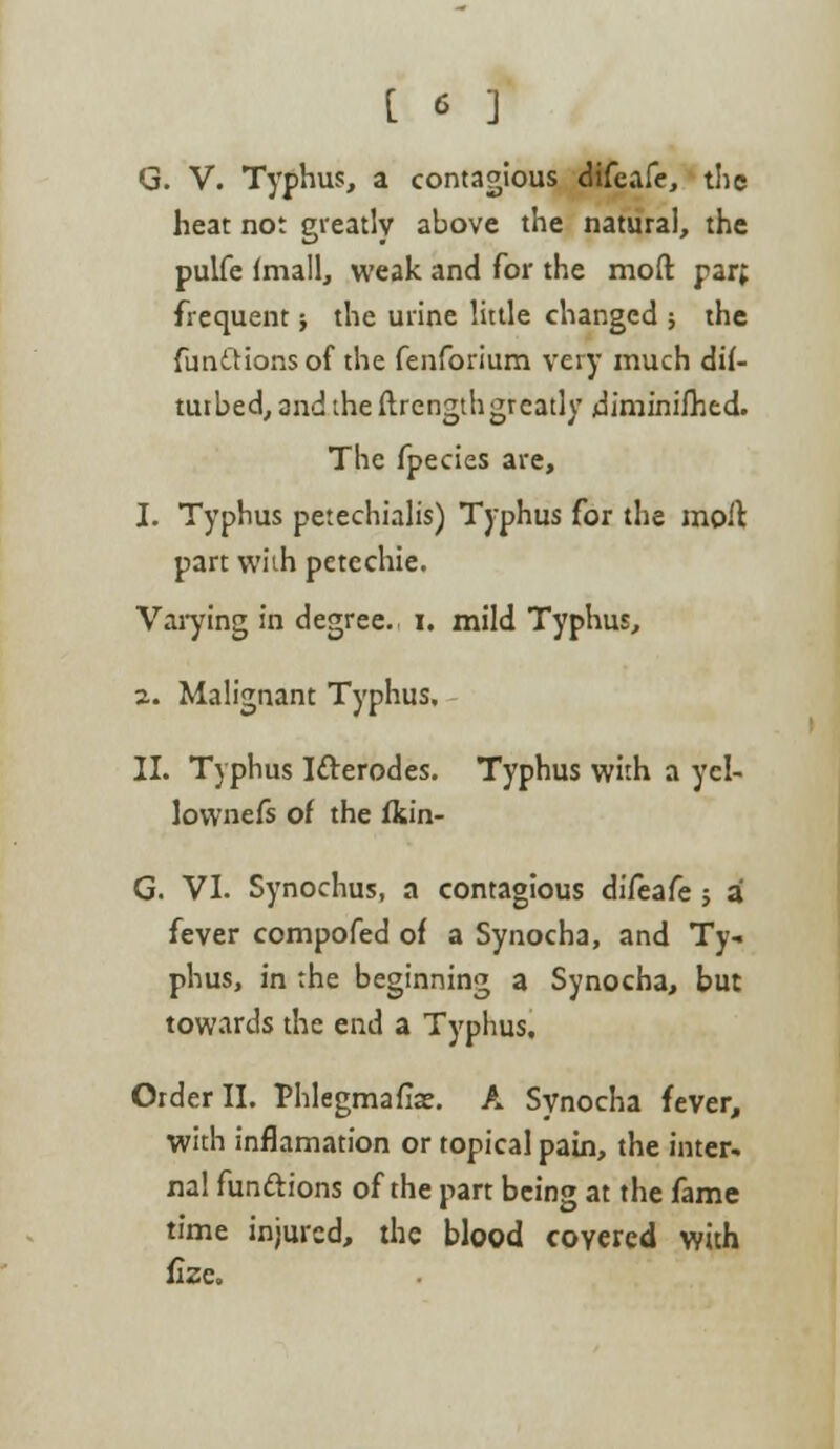 G. V. Typhus, a contagious difcafe, the heat not greatly above the natural, the pulfe (mall, weak and for the mod parf frequent; the urine little changed ; the funttions of the fenforium very much dif- tuibed,2ndtheftrengthgreatly diminifhed. The fpecies are, 1. Typhus petechials) Typhus for the moil part with petcchie. Varying in degree, i. mild Typhus, 2. Malignant Typhus. II. Typhus Ifterodes. Typhus with a ycl- lownefs of the fkin- G. VI. Synochus, a contagious difeafe; a fever compofed of a Synocha, and Ty- phus, in the beginning a Synocha, but towards the end a Typhus. Order II. Phlegmaflae. A Synocha fever, with inflamation or topical pain, the inter- nal functions of the part being at the fame time injured, the blood covered with fize.