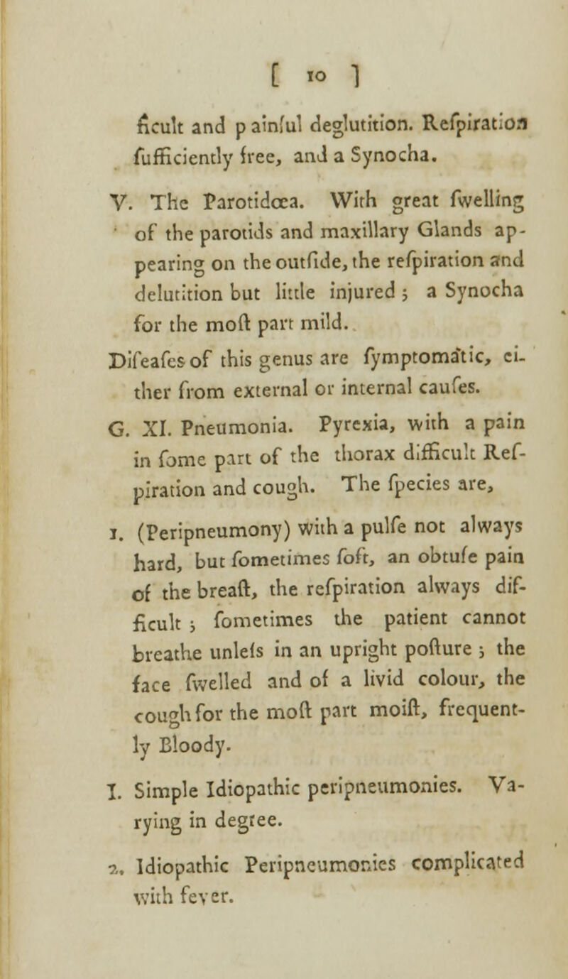 ficult and p ainful deglutition. Refpiration fufficiently free, and a Synocha. V. The Parotidcea. With great fwelling of the parotids and maxillary Glands ap- pearing on the outfide, the refpiration and delutition but little injured ; a Synocha for the mod part mild. Difeafes of this genus are fymptoma'tic, ci- ther from external or internal caufes. G. XI. Pneumonia. Pyrexia, with a pain in fome part of the thorax difficult Ref- piration and cough. The fpecies are, i. (Peripneumony) with a pulfe not always hard, but fometimes foft, an obtufe pain of the breaft, the refpiration always dif- ficult ; fometimes the patient cannot breathe unlefs in an upright pofture ; the face fwelled and of a livid colour, the cough for the moft part moift, frequent- ly Bloody. I. Simple Idiopathic peripneumonies. Va- rying in degree. a. Idiopathic Peripneumonies complicated with fever.