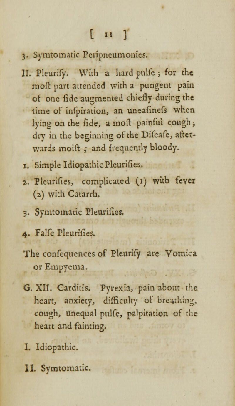 3. Symtomatic Peripneumonies. II. Pleurify. With a hard pulfe ; for the mod: part attended with a pungent pain of one fide augmented chiefly during the time of infpiration, an uneafinefs when lying on the fide, a mod painful cough; dry in the beginning of the Difeafe, after- wards moift ,• and frequently bloody. 1. Simple Idiopathic Pleurifies. 2. Pleurifies, complicated (1) with fever (2.) with Catarrh. 3. Symtomatic Pleurifies. 4. Falfe Pleurifies. The confequences of Pleurify are Vomica or Empyema. G. XII. Carditis. Pyrexia, pain about the heart, anxiety, difficulty of breathing, cough, unequal pulfe, palpitation of the heart and fainting. I. Idiopathic.