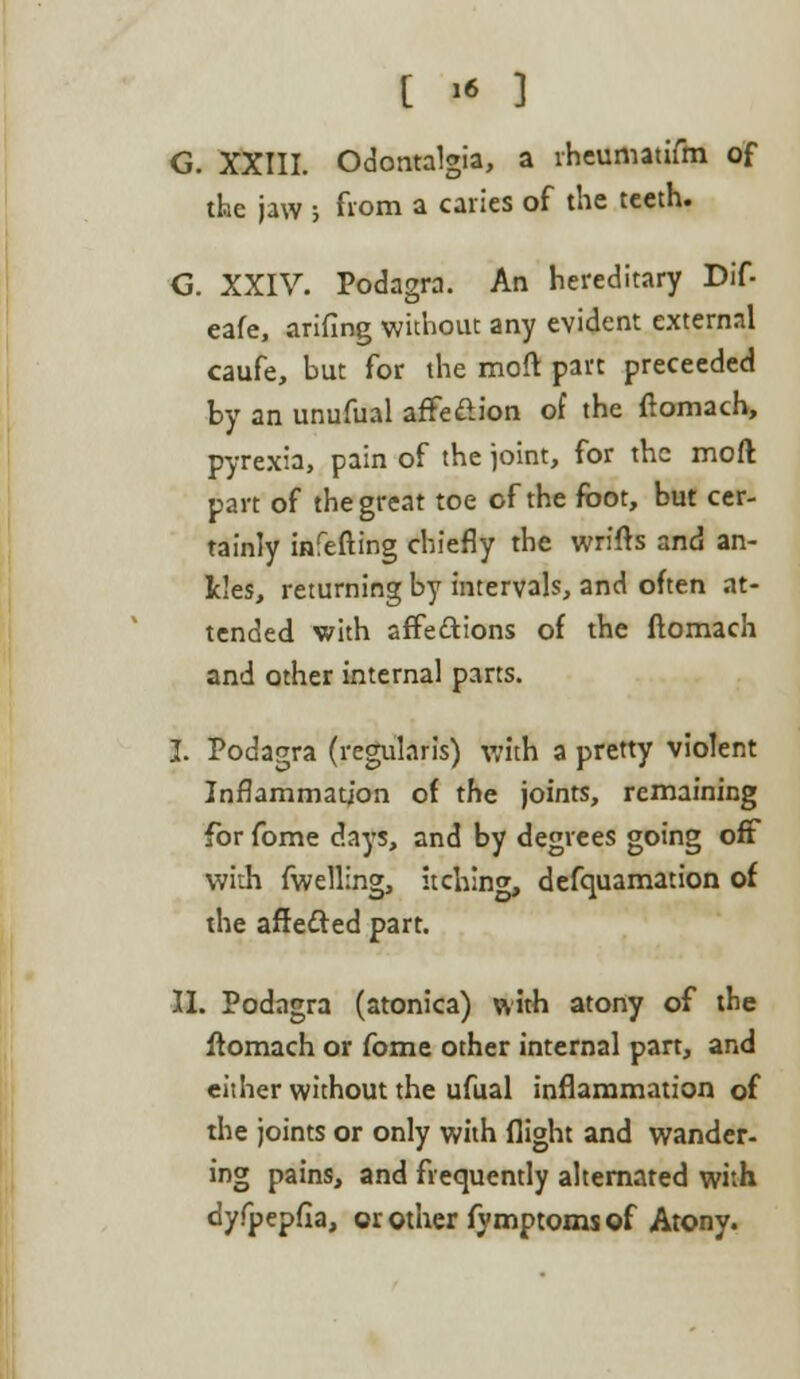 G. XXIII. Odontalgia, a lheumatifm of the jaw ; from a caries of the teeth. G. XXIV. Podagra. An hereditary Dif- eafe, arifing without any evident external caufe, but for the moft part preceeded by an unufual affe&ion of the ftomach, pyrexia, pain of the joint, for the molt part of the great toe of the foot, but cer- tainly infefting chiefly the wrifts and an- kles, returning by intervals, and often at- tended with affe£tions of the ftomach and other internal parts. I. Podagra (regularis) with a pretty violent Inflammation of the joints, remaining for fome days, and by degrees going off with fwelling, itching, defquamation of the afre&ed part. II. Podagra (atonica) with atony of the ftomach or fome other internal part, and either without the ufual inflammation of the joints or only with flight and wander- ing pains, and frequently alternated with dyfpepfia, or other fymptoms of Atony.